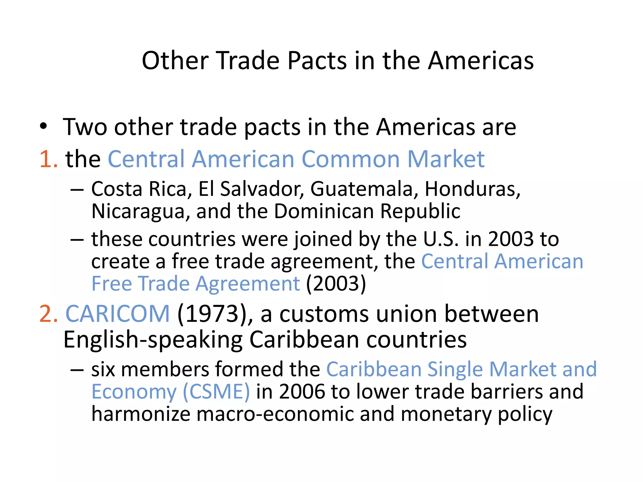Other Trade Pacts in the Americas

• Two other trade pacts in the Americas are
1. the Central American Common Market
  – Costa Rica, El Salvador, Guatemala, Honduras,
    Nicaragua, and the Dominican Republic
  – these countries were joined by the U.S. in 2003 to
    create a free trade agreement, the Central American
    Free Trade Agreement (2003)
2. CARICOM (1973), a customs union between
   English-speaking Caribbean countries
  – six members formed the Caribbean Single Market and
    Economy (CSME) in 2006 to lower trade barriers and
    harmonize macro-economic and monetary policy
 
