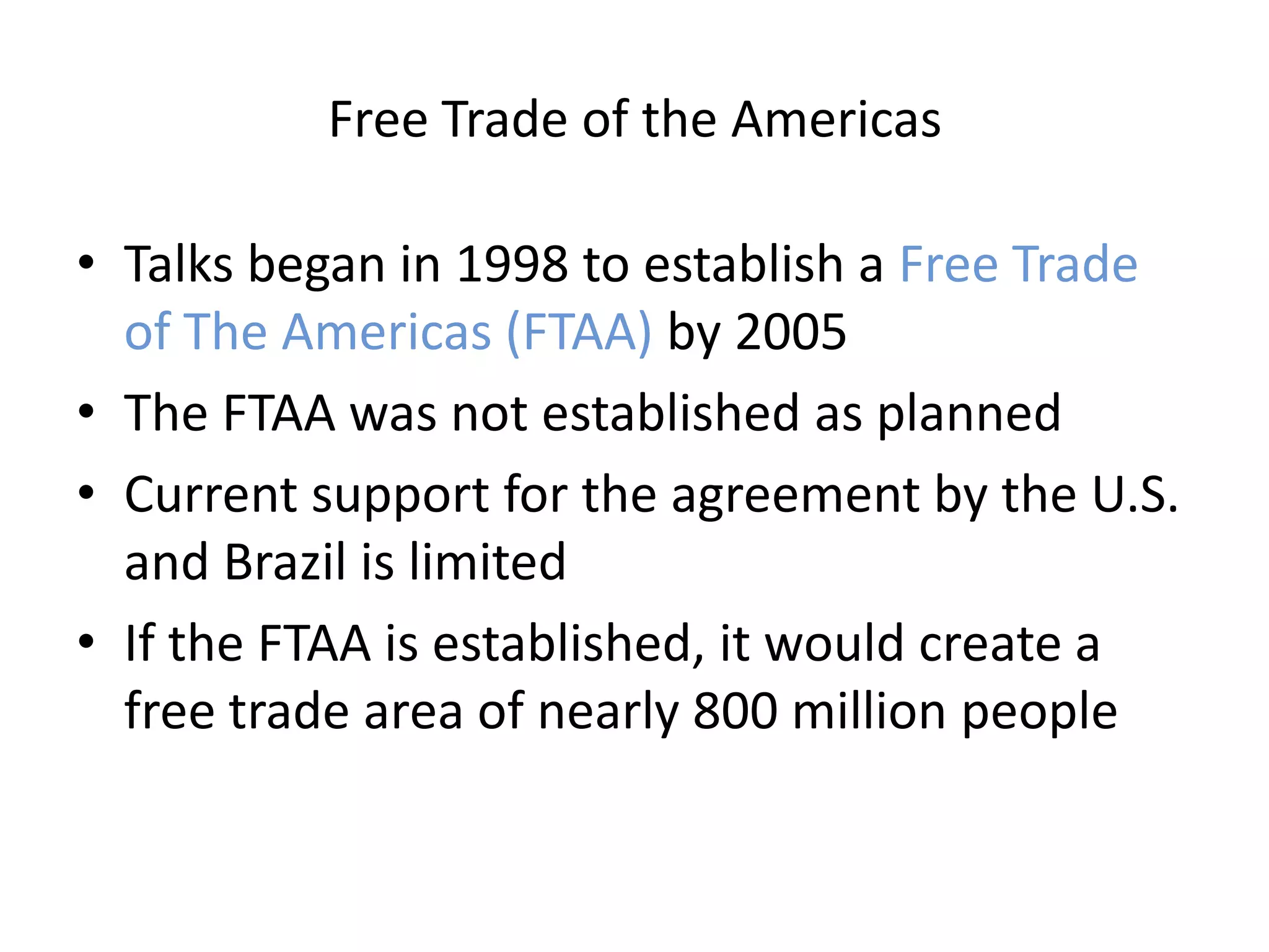 Free Trade of the Americas

• Talks began in 1998 to establish a Free Trade
  of The Americas (FTAA) by 2005
• The FTAA was not established as planned
• Current support for the agreement by the U.S.
  and Brazil is limited
• If the FTAA is established, it would create a
  free trade area of nearly 800 million people
 