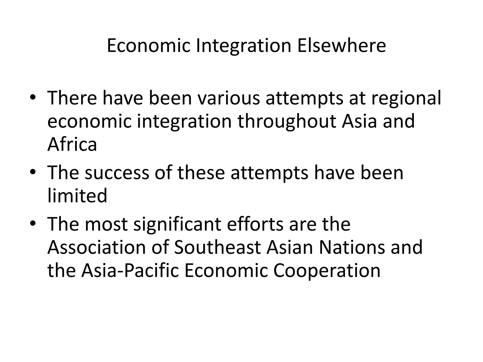 Economic Integration Elsewhere

• There have been various attempts at regional
  economic integration throughout Asia and
  Africa
• The success of these attempts have been
  limited
• The most significant efforts are the
  Association of Southeast Asian Nations and
  the Asia-Pacific Economic Cooperation
 