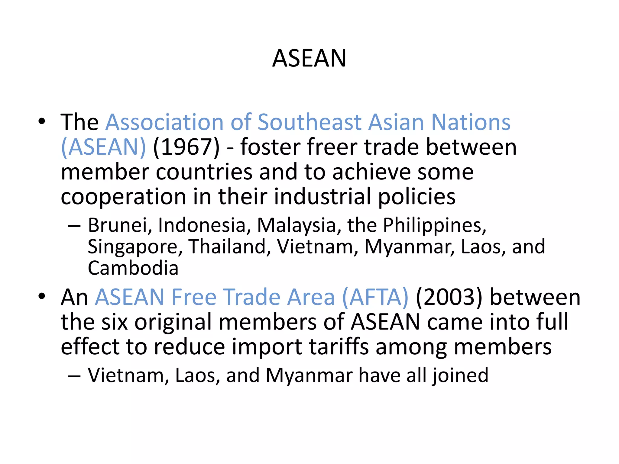 ASEAN

• The Association of Southeast Asian Nations
  (ASEAN) (1967) - foster freer trade between
  member countries and to achieve some
  cooperation in their industrial policies
  – Brunei, Indonesia, Malaysia, the Philippines,
    Singapore, Thailand, Vietnam, Myanmar, Laos, and
    Cambodia
• An ASEAN Free Trade Area (AFTA) (2003) between
  the six original members of ASEAN came into full
  effect to reduce import tariffs among members
  – Vietnam, Laos, and Myanmar have all joined
 