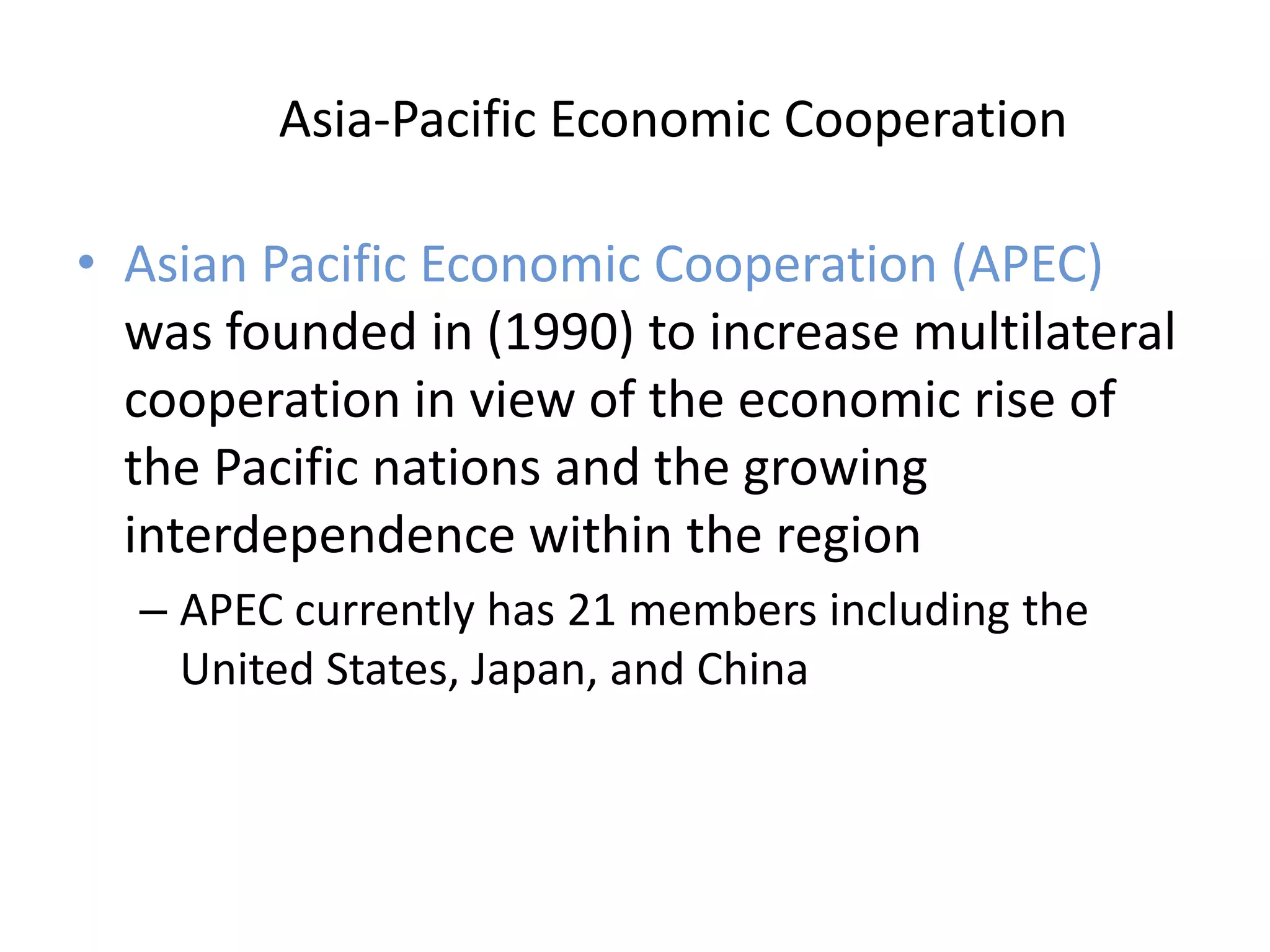 Asia-Pacific Economic Cooperation

• Asian Pacific Economic Cooperation (APEC)
  was founded in (1990) to increase multilateral
  cooperation in view of the economic rise of
  the Pacific nations and the growing
  interdependence within the region
  – APEC currently has 21 members including the
    United States, Japan, and China
 