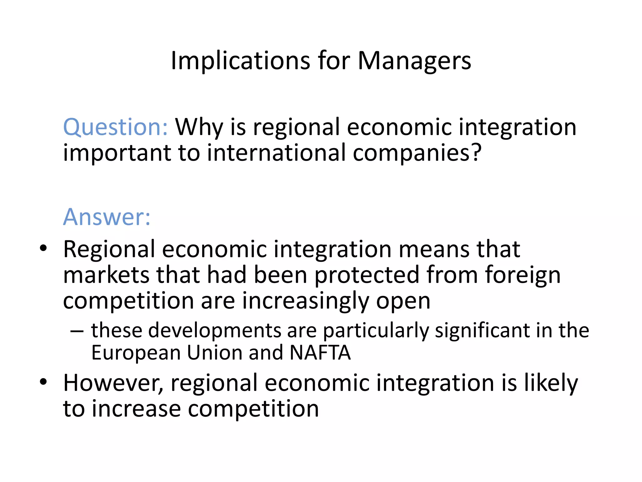 Implications for Managers

  Question: Why is regional economic integration
  important to international companies?

  Answer:
• Regional economic integration means that
  markets that had been protected from foreign
  competition are increasingly open
  – these developments are particularly significant in the
    European Union and NAFTA
• However, regional economic integration is likely
  to increase competition
 
