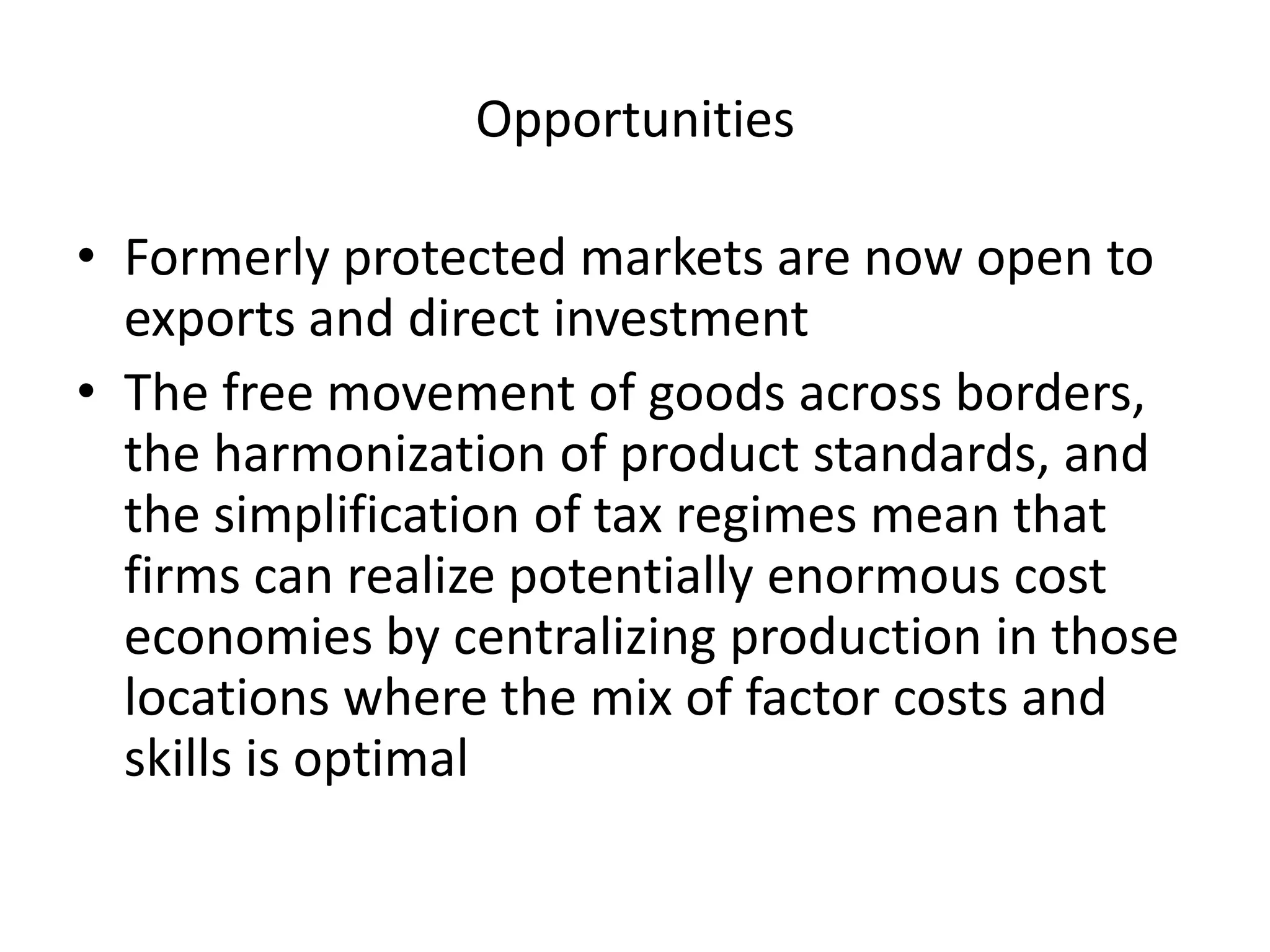 Opportunities

• Formerly protected markets are now open to
  exports and direct investment
• The free movement of goods across borders,
  the harmonization of product standards, and
  the simplification of tax regimes mean that
  firms can realize potentially enormous cost
  economies by centralizing production in those
  locations where the mix of factor costs and
  skills is optimal
 