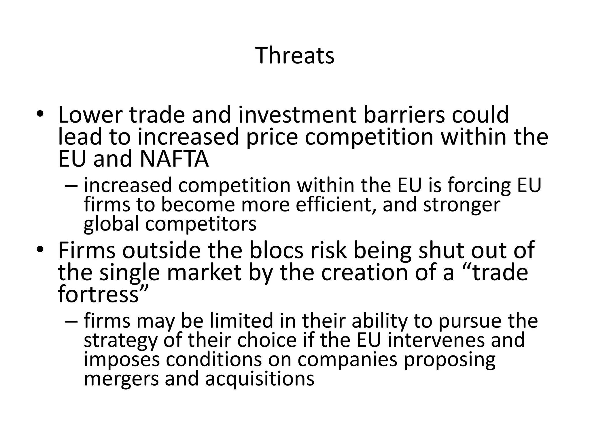 Threats

• Lower trade and investment barriers could
  lead to increased price competition within the
  EU and NAFTA
  – increased competition within the EU is forcing EU
    firms to become more efficient, and stronger
    global competitors
• Firms outside the blocs risk being shut out of
  the single market by the creation of a “trade
  fortress”
  – firms may be limited in their ability to pursue the
    strategy of their choice if the EU intervenes and
    imposes conditions on companies proposing
    mergers and acquisitions
 