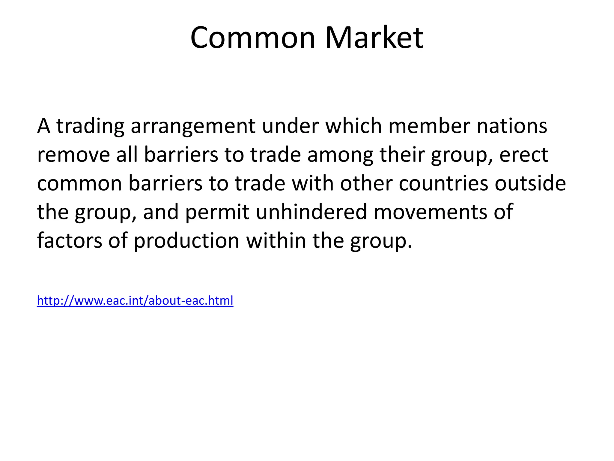 Common Market

A trading arrangement under which member nations
remove all barriers to trade among their group, erect
common barriers to trade with other countries outside
the group, and permit unhindered movements of
factors of production within the group.

http://www.eac.int/about-eac.html
 