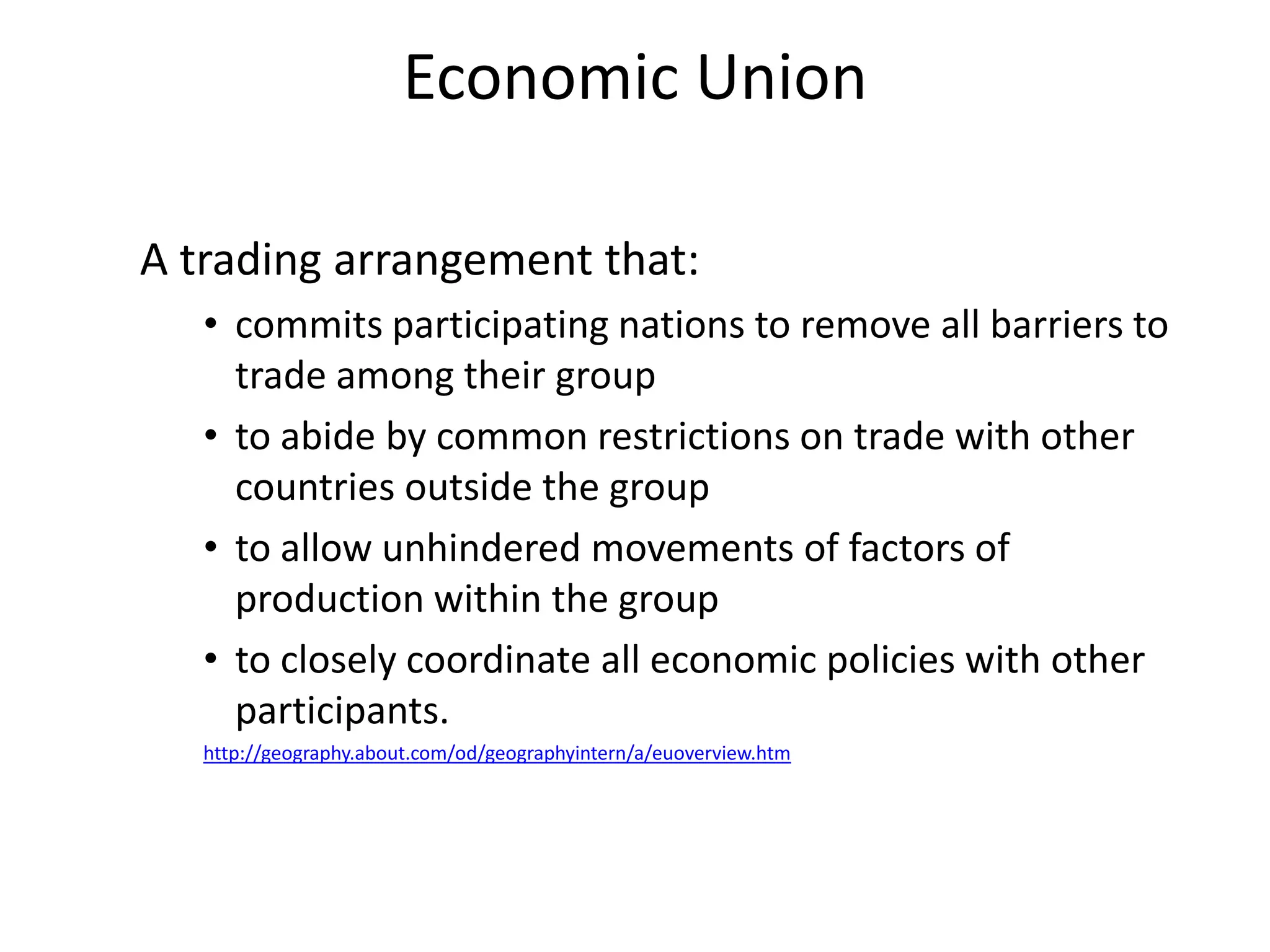Economic Union

A trading arrangement that:
   • commits participating nations to remove all barriers to
     trade among their group
   • to abide by common restrictions on trade with other
     countries outside the group
   • to allow unhindered movements of factors of
     production within the group
   • to closely coordinate all economic policies with other
     participants.
   http://geography.about.com/od/geographyintern/a/euoverview.htm
 