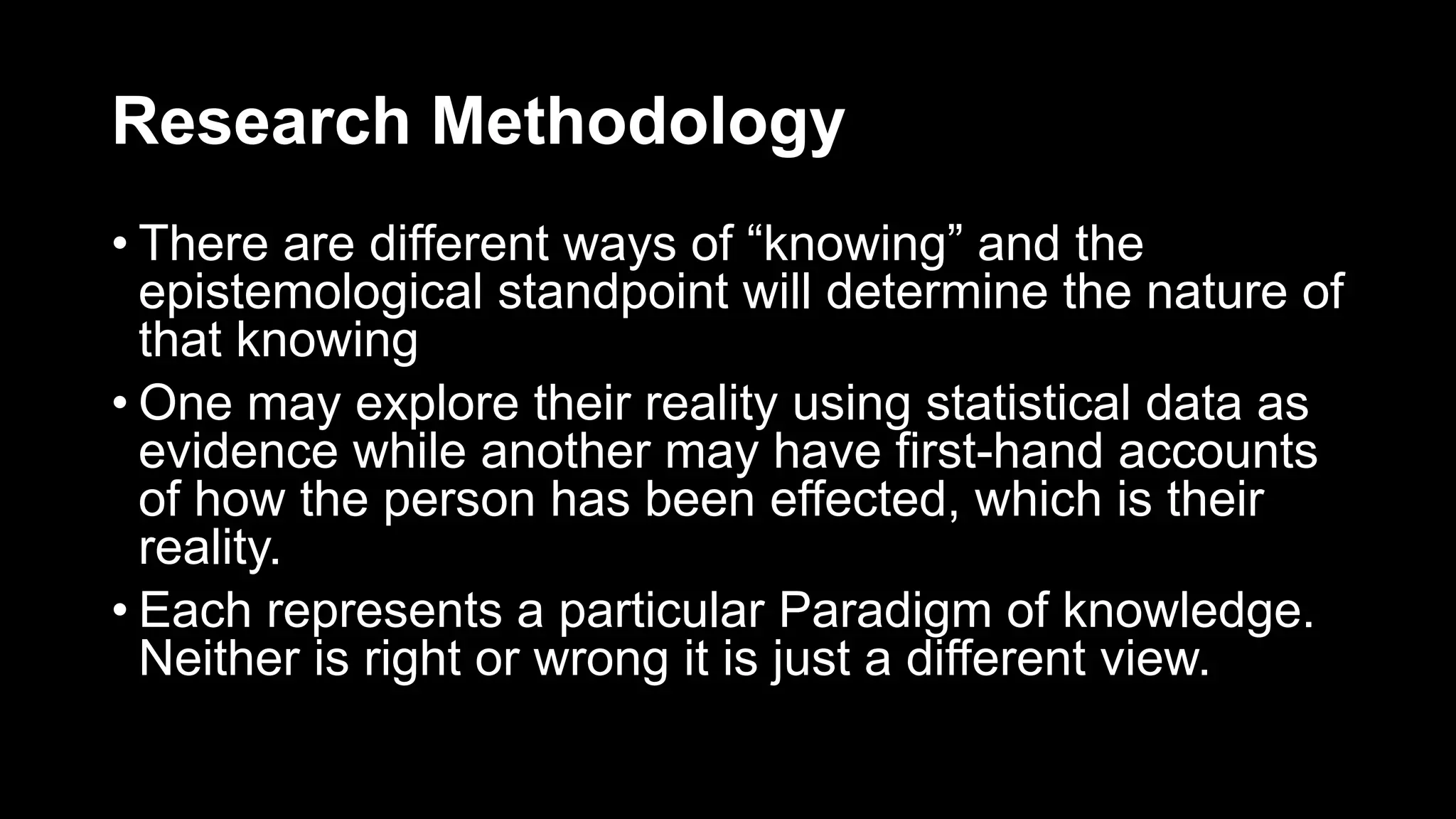 Research Methodology
• There are different ways of “knowing” and the
epistemological standpoint will determine the nature of
that knowing
• One may explore their reality using statistical data as
evidence while another may have first-hand accounts
of how the person has been effected, which is their
reality.
• Each represents a particular Paradigm of knowledge.
Neither is right or wrong it is just a different view.
 