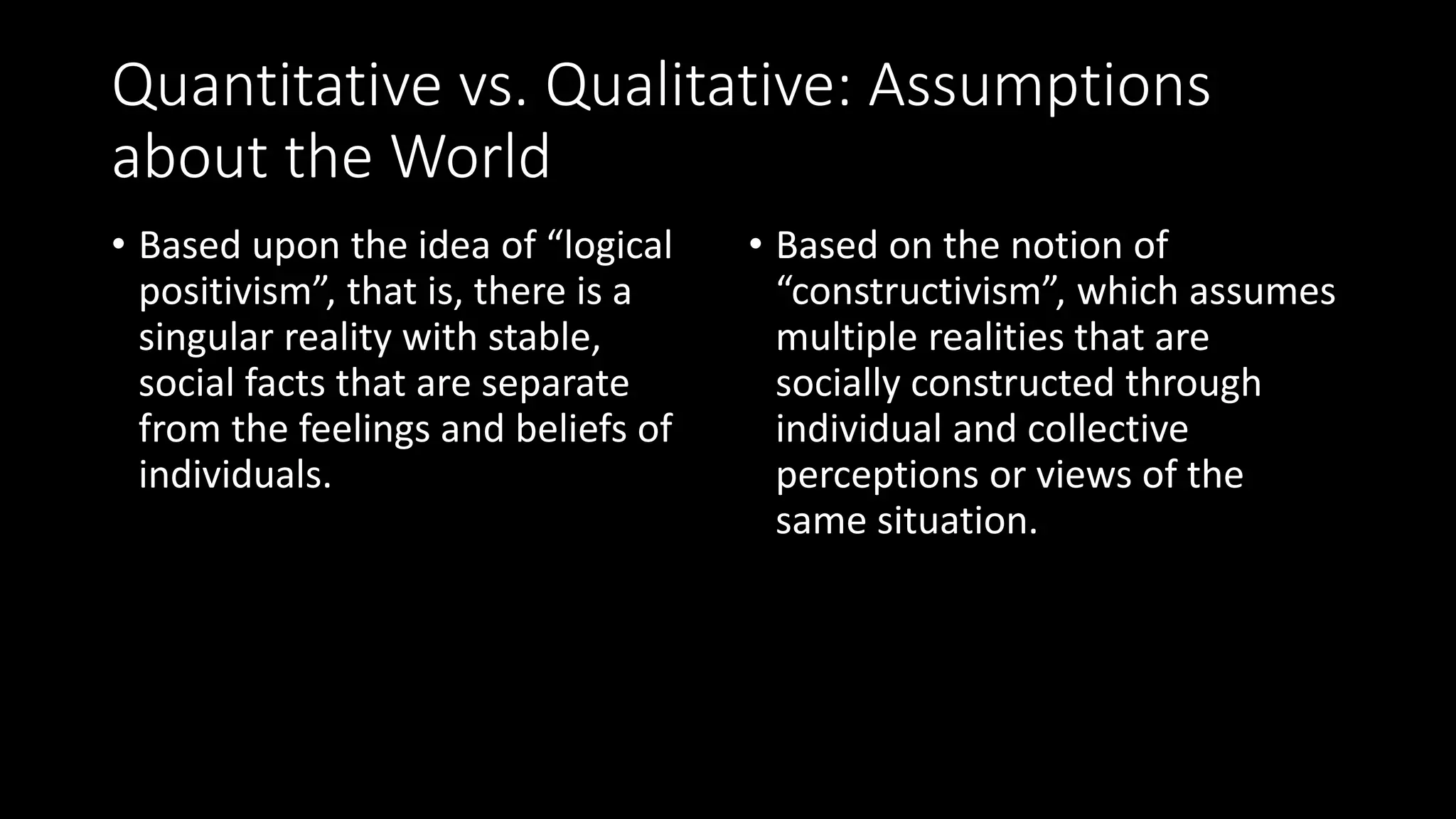 Quantitative vs. Qualitative: Assumptions
about the World
• Based upon the idea of “logical
positivism”, that is, there is a
singular reality with stable,
social facts that are separate
from the feelings and beliefs of
individuals.
• Based on the notion of
“constructivism”, which assumes
multiple realities that are
socially constructed through
individual and collective
perceptions or views of the
same situation.
 