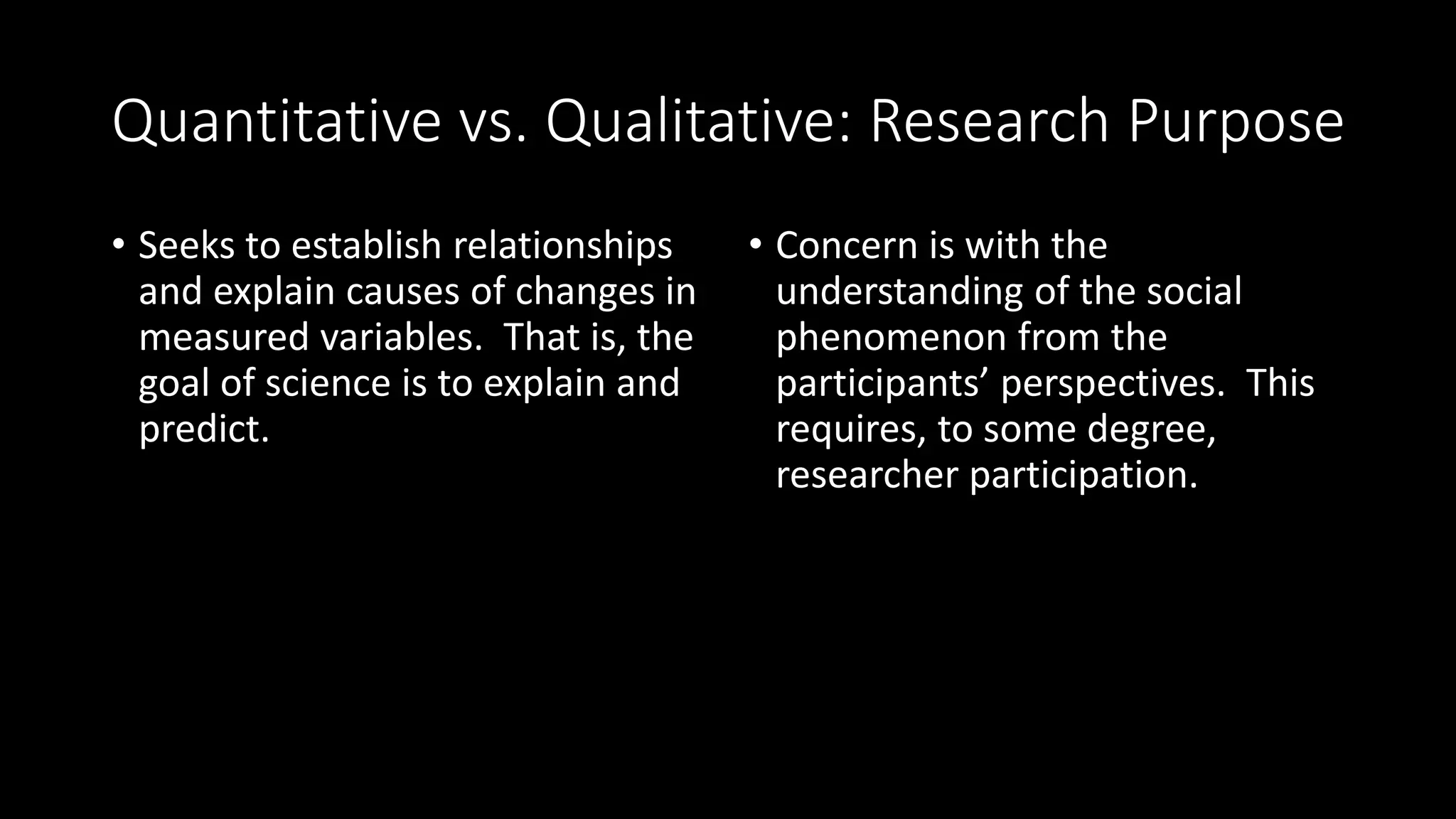 Quantitative vs. Qualitative: Research Purpose
• Seeks to establish relationships
and explain causes of changes in
measured variables. That is, the
goal of science is to explain and
predict.
• Concern is with the
understanding of the social
phenomenon from the
participants’ perspectives. This
requires, to some degree,
researcher participation.
 