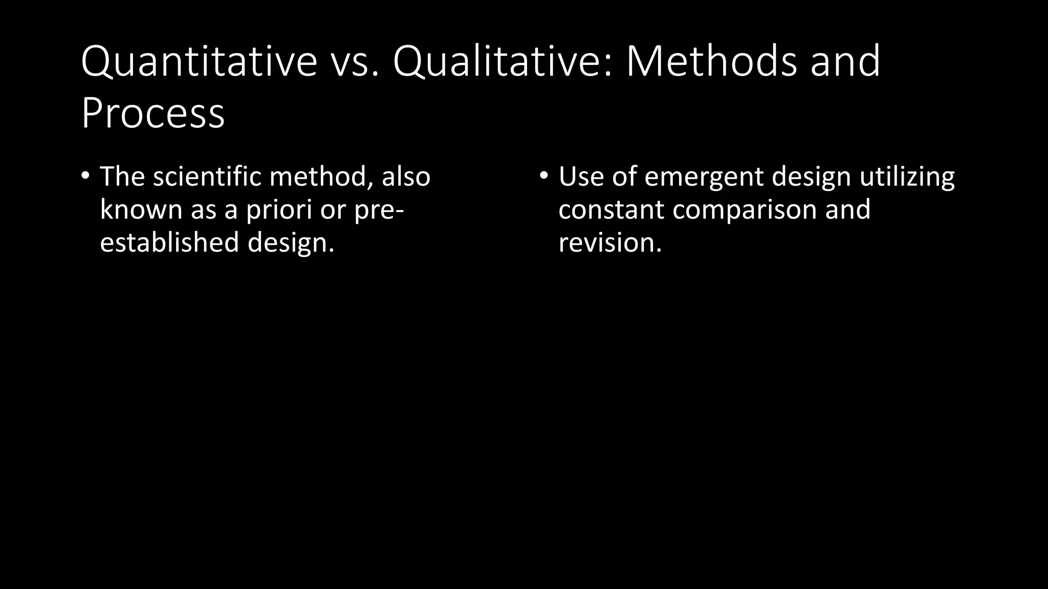 Quantitative vs. Qualitative: Methods and
Process
• The scientific method, also
known as a priori or pre-
established design.
• Use of emergent design utilizing
constant comparison and
revision.
 