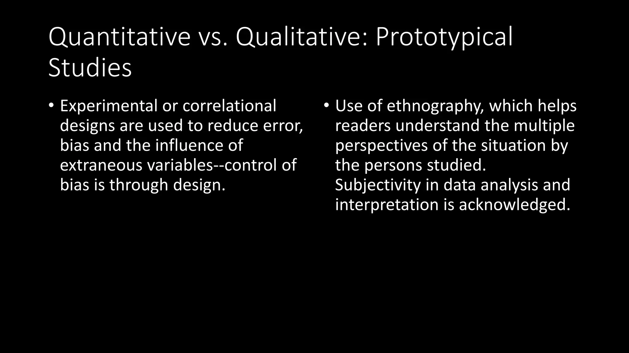 Quantitative vs. Qualitative: Prototypical
Studies
• Experimental or correlational
designs are used to reduce error,
bias and the influence of
extraneous variables--control of
bias is through design.
• Use of ethnography, which helps
readers understand the multiple
perspectives of the situation by
the persons studied.
Subjectivity in data analysis and
interpretation is acknowledged.
 