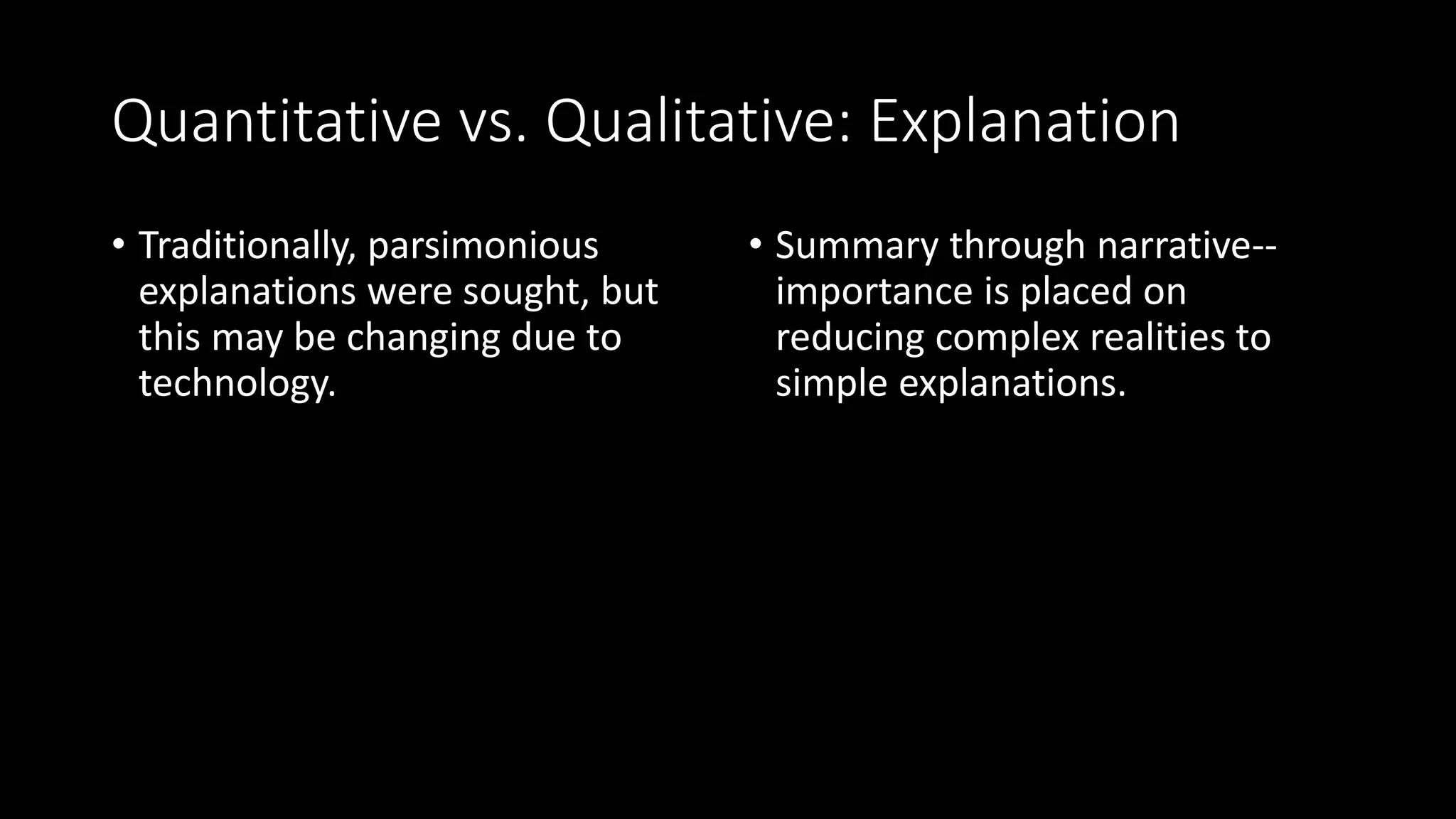 Quantitative vs. Qualitative: Explanation
• Traditionally, parsimonious
explanations were sought, but
this may be changing due to
technology.
• Summary through narrative--
importance is placed on
reducing complex realities to
simple explanations.
 
