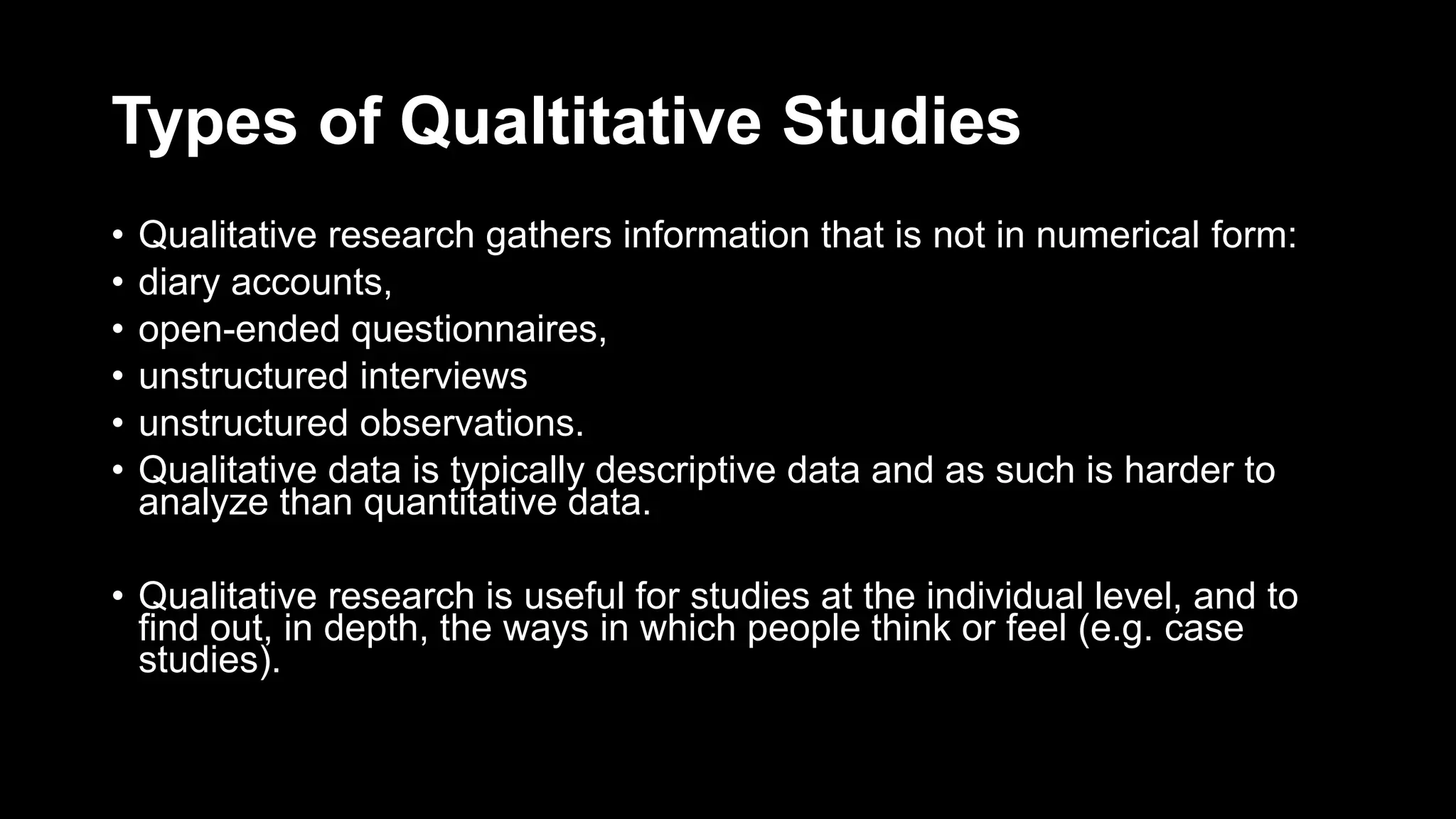 Types of Qualtitative Studies
• Qualitative research gathers information that is not in numerical form:
• diary accounts,
• open-ended questionnaires,
• unstructured interviews
• unstructured observations.
• Qualitative data is typically descriptive data and as such is harder to
analyze than quantitative data.
• Qualitative research is useful for studies at the individual level, and to
find out, in depth, the ways in which people think or feel (e.g. case
studies).
 