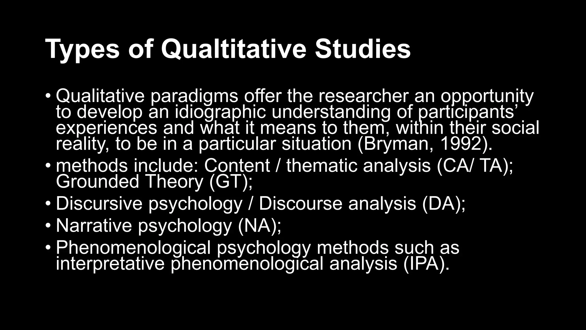 Types of Qualtitative Studies
• Qualitative paradigms offer the researcher an opportunity
to develop an idiographic understanding of participants’
experiences and what it means to them, within their social
reality, to be in a particular situation (Bryman, 1992).
• methods include: Content / thematic analysis (CA/ TA);
Grounded Theory (GT);
• Discursive psychology / Discourse analysis (DA);
• Narrative psychology (NA);
• Phenomenological psychology methods such as
interpretative phenomenological analysis (IPA).
 