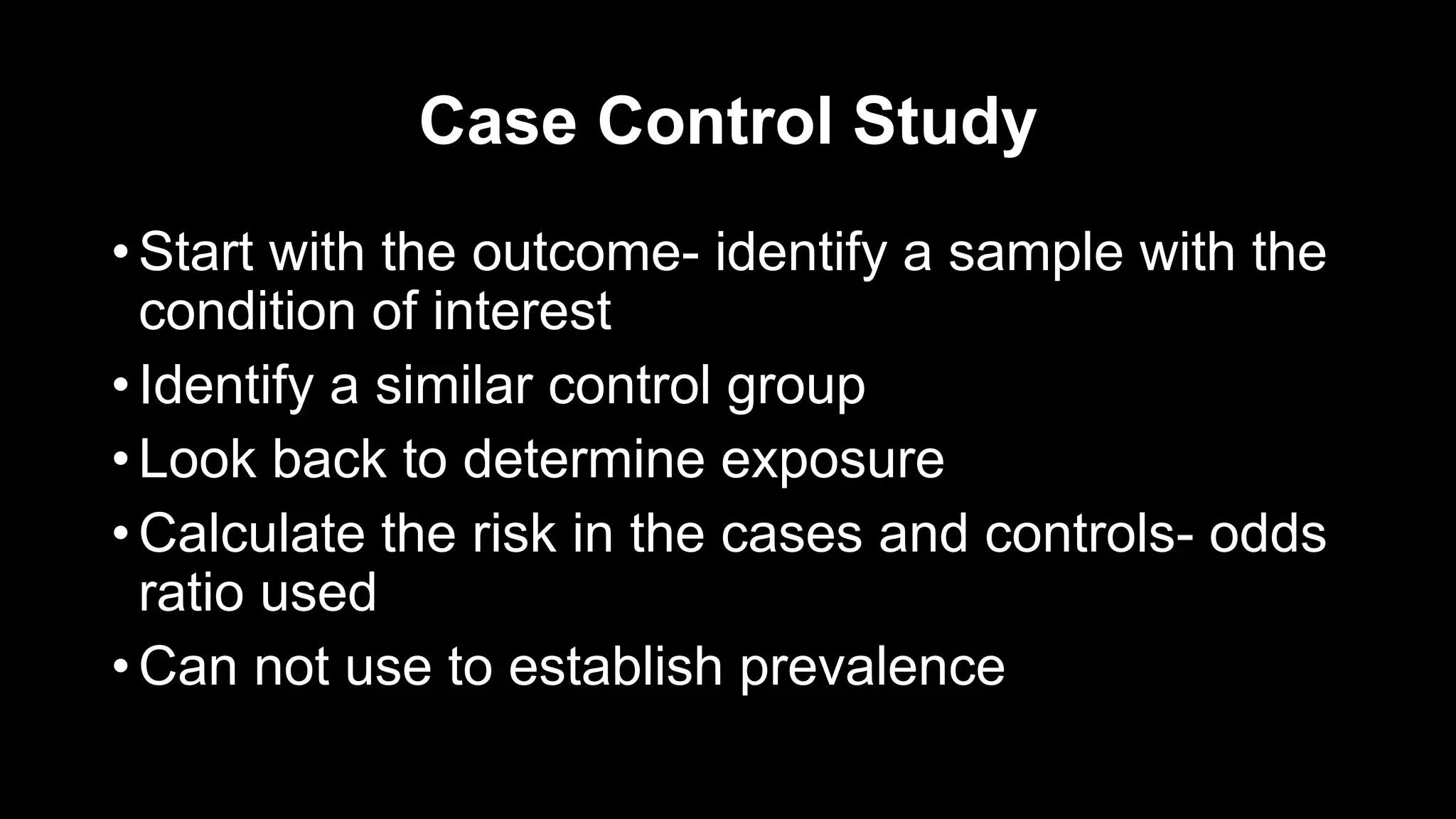 Case Control Study
• Start with the outcome- identify a sample with the
condition of interest
• Identify a similar control group
• Look back to determine exposure
• Calculate the risk in the cases and controls- odds
ratio used
• Can not use to establish prevalence
 