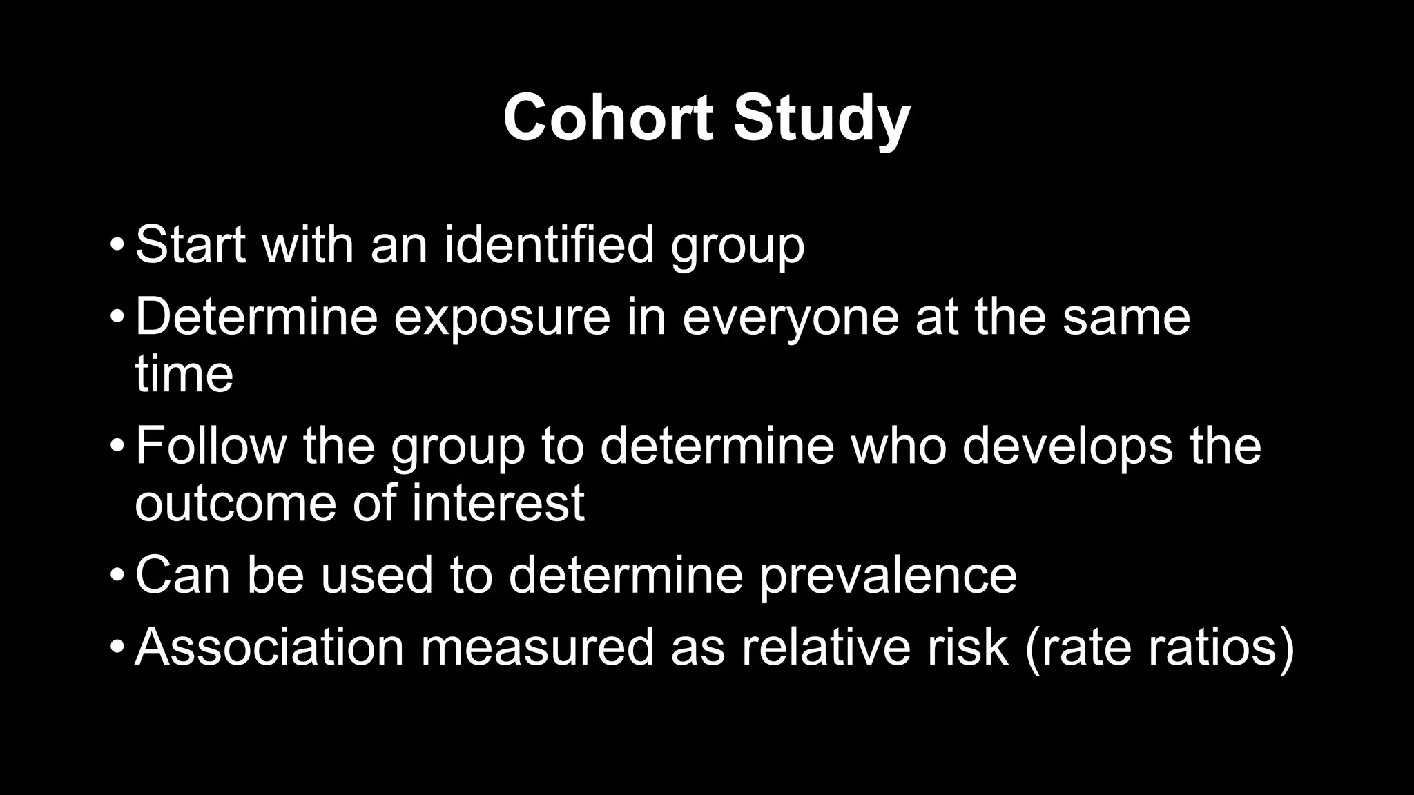 Cohort Study
• Start with an identified group
• Determine exposure in everyone at the same
time
• Follow the group to determine who develops the
outcome of interest
• Can be used to determine prevalence
• Association measured as relative risk (rate ratios)
 