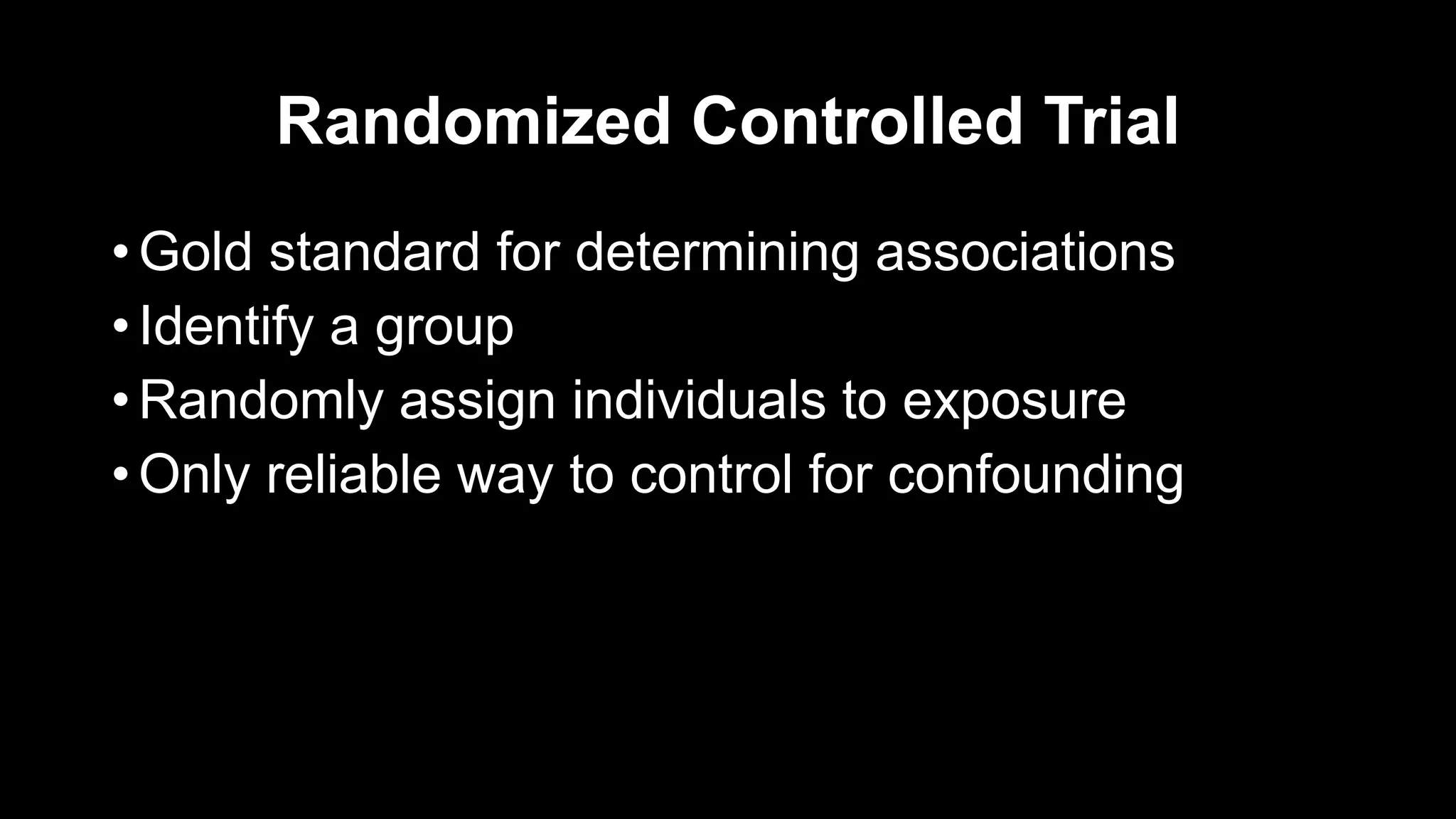 Randomized Controlled Trial
• Gold standard for determining associations
• Identify a group
• Randomly assign individuals to exposure
• Only reliable way to control for confounding
 