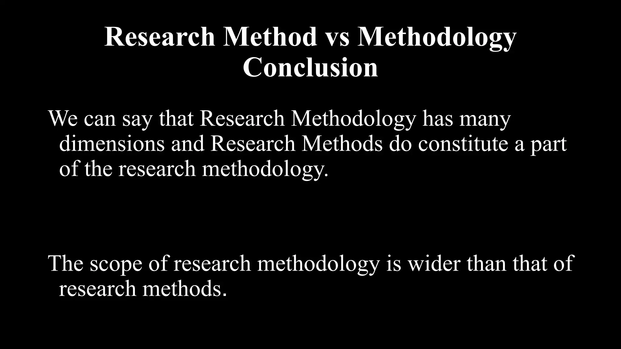 Research Method vs Methodology
Conclusion
We can say that Research Methodology has many
dimensions and Research Methods do constitute a part
of the research methodology.
The scope of research methodology is wider than that of
research methods.
 