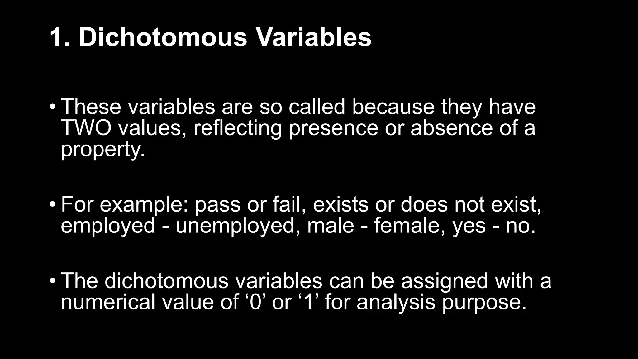 1. Dichotomous Variables
• These variables are so called because they have
TWO values, reflecting presence or absence of a
property.
• For example: pass or fail, exists or does not exist,
employed - unemployed, male - female, yes - no.
• The dichotomous variables can be assigned with a
numerical value of ‘0’ or ‘1’ for analysis purpose.
 