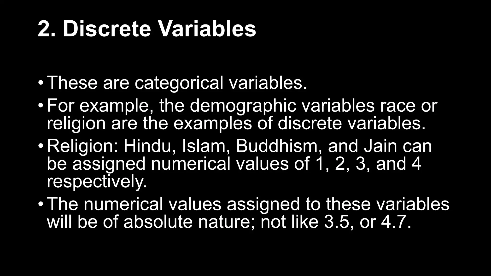 2. Discrete Variables
• These are categorical variables.
• For example, the demographic variables race or
religion are the examples of discrete variables.
• Religion: Hindu, Islam, Buddhism, and Jain can
be assigned numerical values of 1, 2, 3, and 4
respectively.
• The numerical values assigned to these variables
will be of absolute nature; not like 3.5, or 4.7.
 