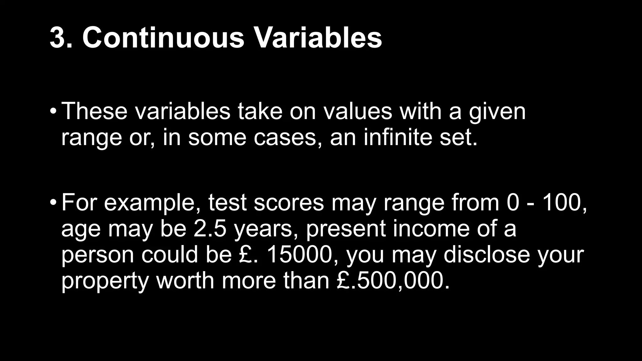 3. Continuous Variables
• These variables take on values with a given
range or, in some cases, an infinite set.
• For example, test scores may range from 0 - 100,
age may be 2.5 years, present income of a
person could be £. 15000, you may disclose your
property worth more than £.500,000.
 