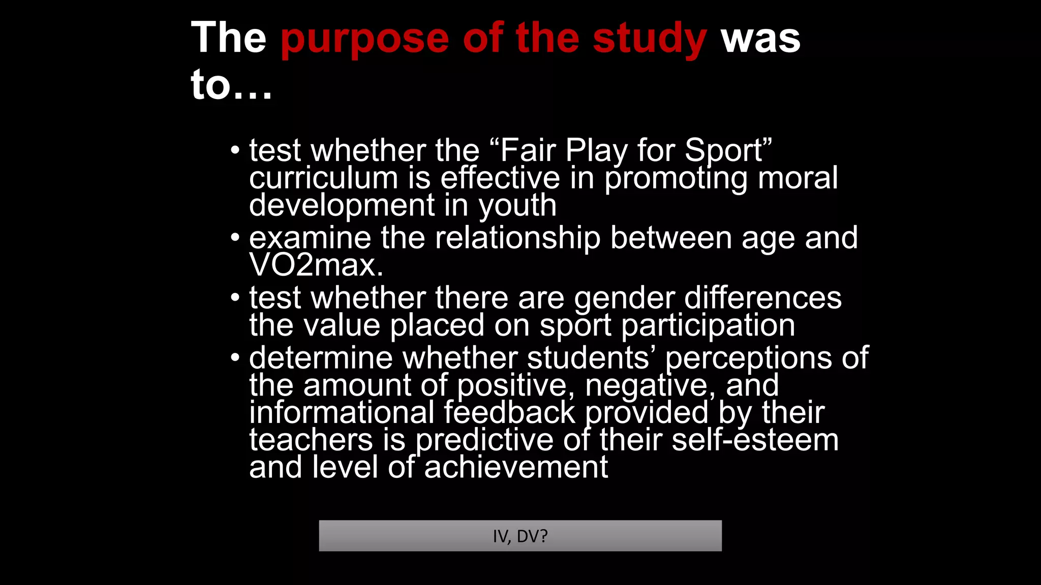 The purpose of the study was
to…
• test whether the “Fair Play for Sport”
curriculum is effective in promoting moral
development in youth
• examine the relationship between age and
VO2max.
• test whether there are gender differences
the value placed on sport participation
• determine whether students’ perceptions of
the amount of positive, negative, and
informational feedback provided by their
teachers is predictive of their self-esteem
and level of achievement
IV, DV?
 