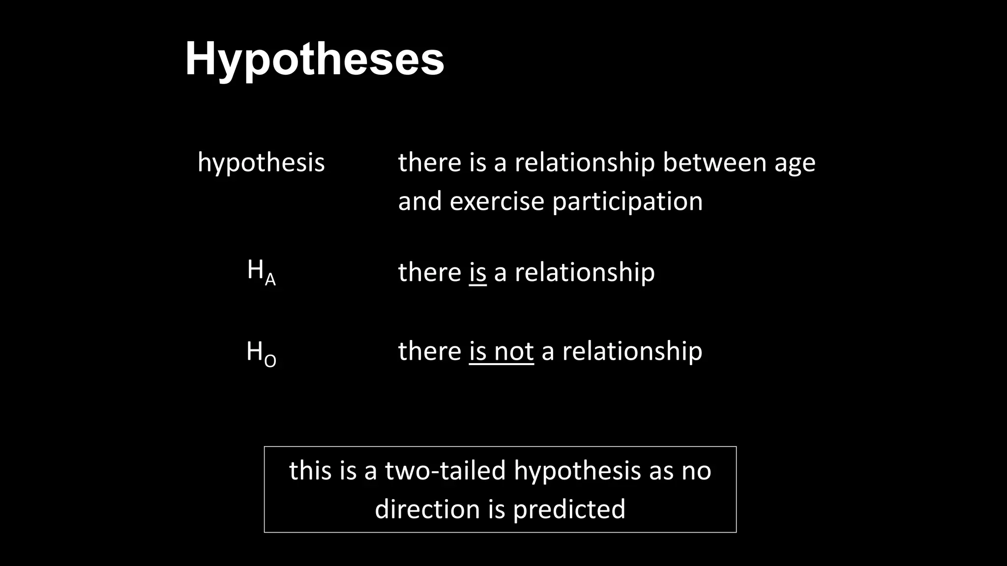 Hypotheses
hypothesis there is a relationship between age
and exercise participation
HA there is a relationship
HO there is not a relationship
this is a two-tailed hypothesis as no
direction is predicted
 