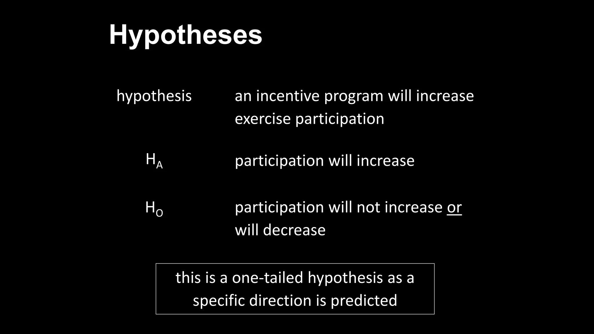 Hypotheses
hypothesis an incentive program will increase
exercise participation
HA participation will increase
HO participation will not increase or
will decrease
this is a one-tailed hypothesis as a
specific direction is predicted
 