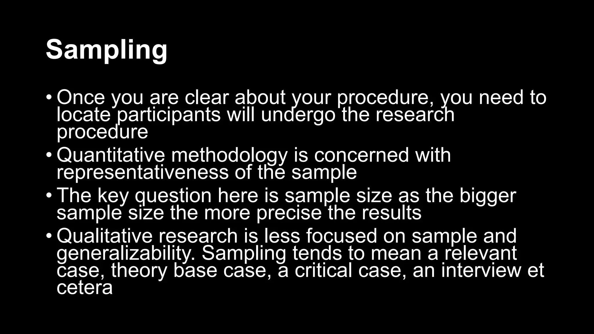 Sampling
• Once you are clear about your procedure, you need to
locate participants will undergo the research
procedure
• Quantitative methodology is concerned with
representativeness of the sample
• The key question here is sample size as the bigger
sample size the more precise the results
• Qualitative research is less focused on sample and
generalizability. Sampling tends to mean a relevant
case, theory base case, a critical case, an interview et
cetera
 