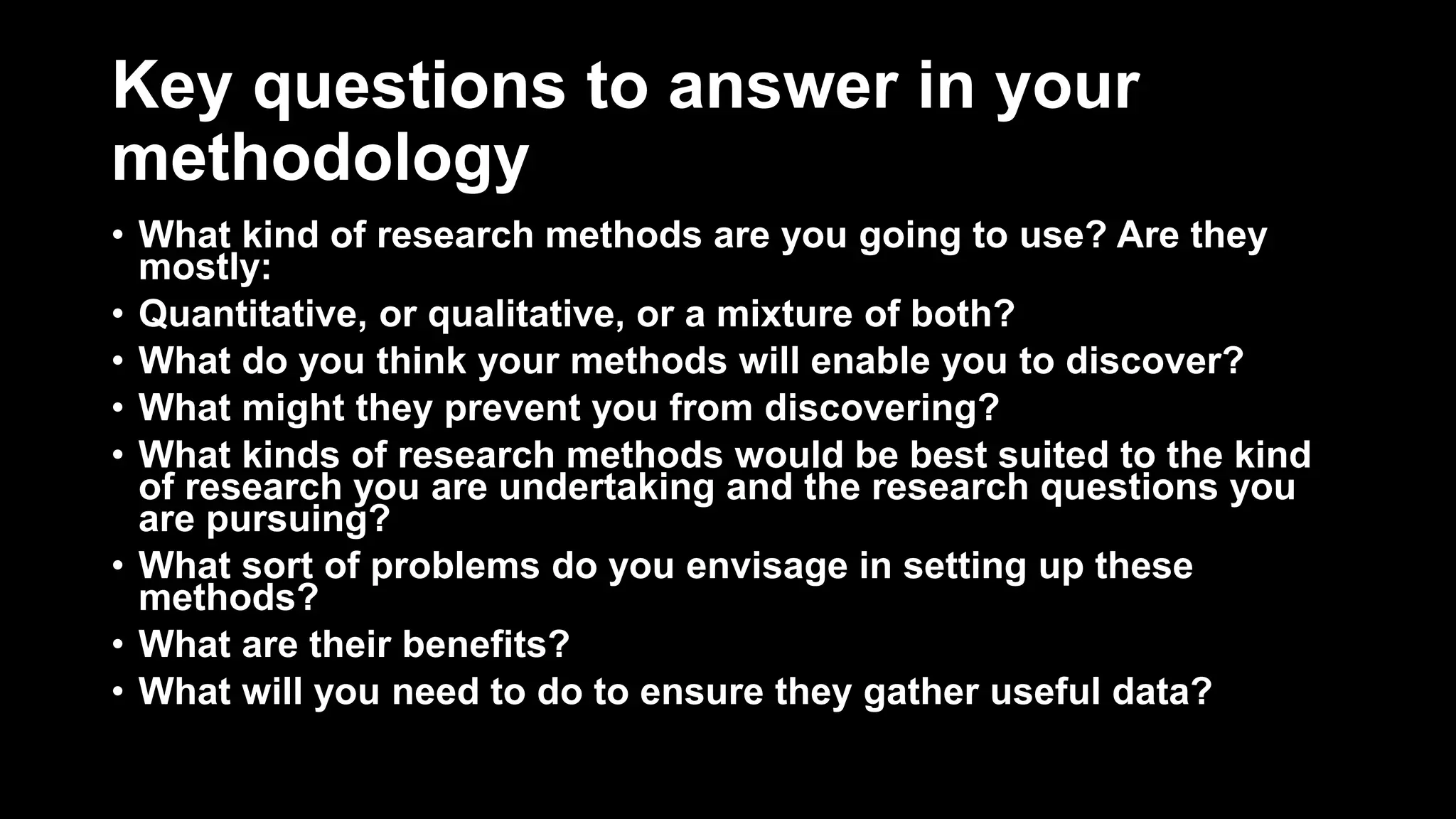 Key questions to answer in your
methodology
• What kind of research methods are you going to use? Are they
mostly:
• Quantitative, or qualitative, or a mixture of both?
• What do you think your methods will enable you to discover?
• What might they prevent you from discovering?
• What kinds of research methods would be best suited to the kind
of research you are undertaking and the research questions you
are pursuing?
• What sort of problems do you envisage in setting up these
methods?
• What are their benefits?
• What will you need to do to ensure they gather useful data?
 