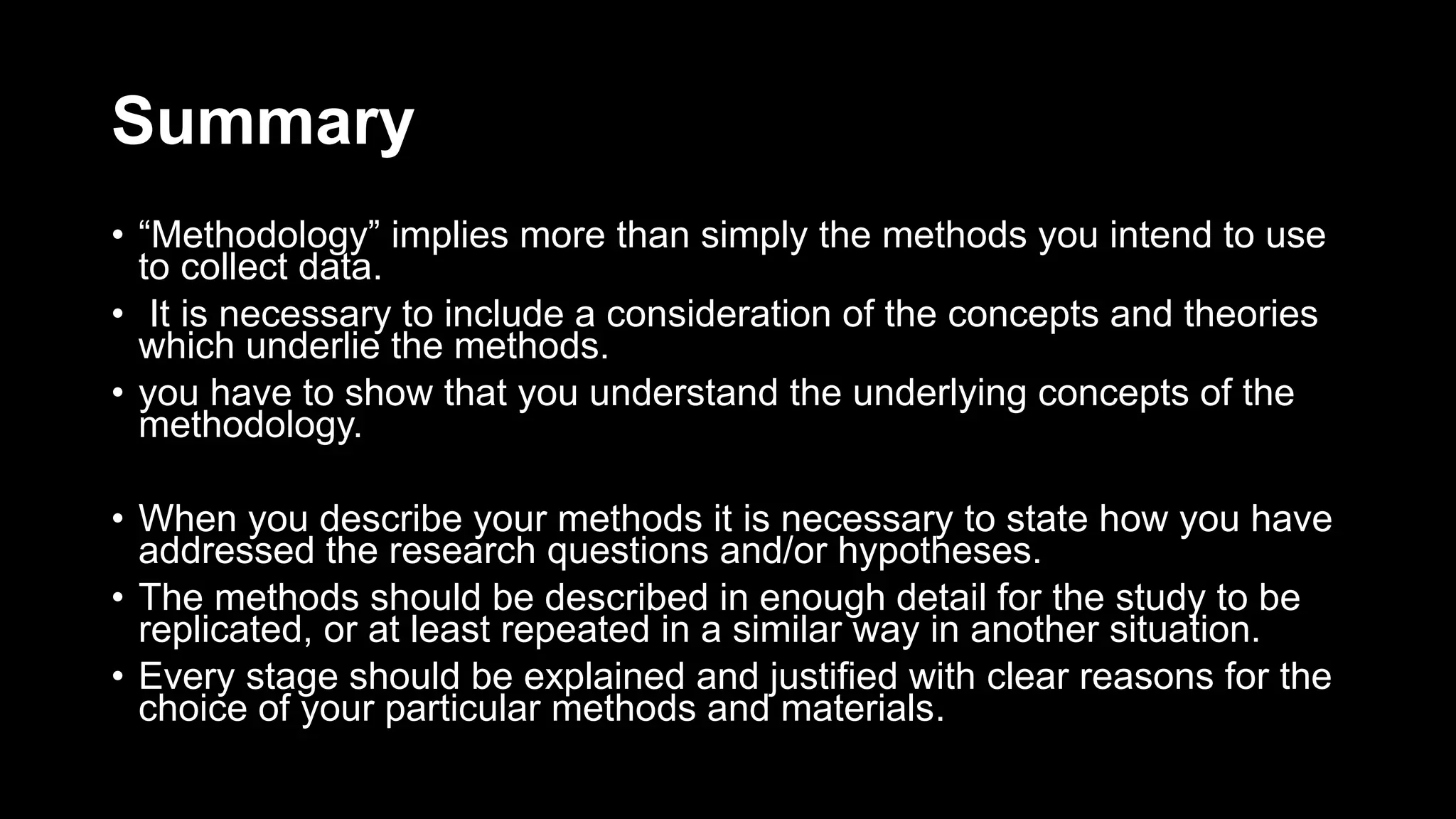 Summary
• “Methodology” implies more than simply the methods you intend to use
to collect data.
• It is necessary to include a consideration of the concepts and theories
which underlie the methods.
• you have to show that you understand the underlying concepts of the
methodology.
• When you describe your methods it is necessary to state how you have
addressed the research questions and/or hypotheses.
• The methods should be described in enough detail for the study to be
replicated, or at least repeated in a similar way in another situation.
• Every stage should be explained and justified with clear reasons for the
choice of your particular methods and materials.
 