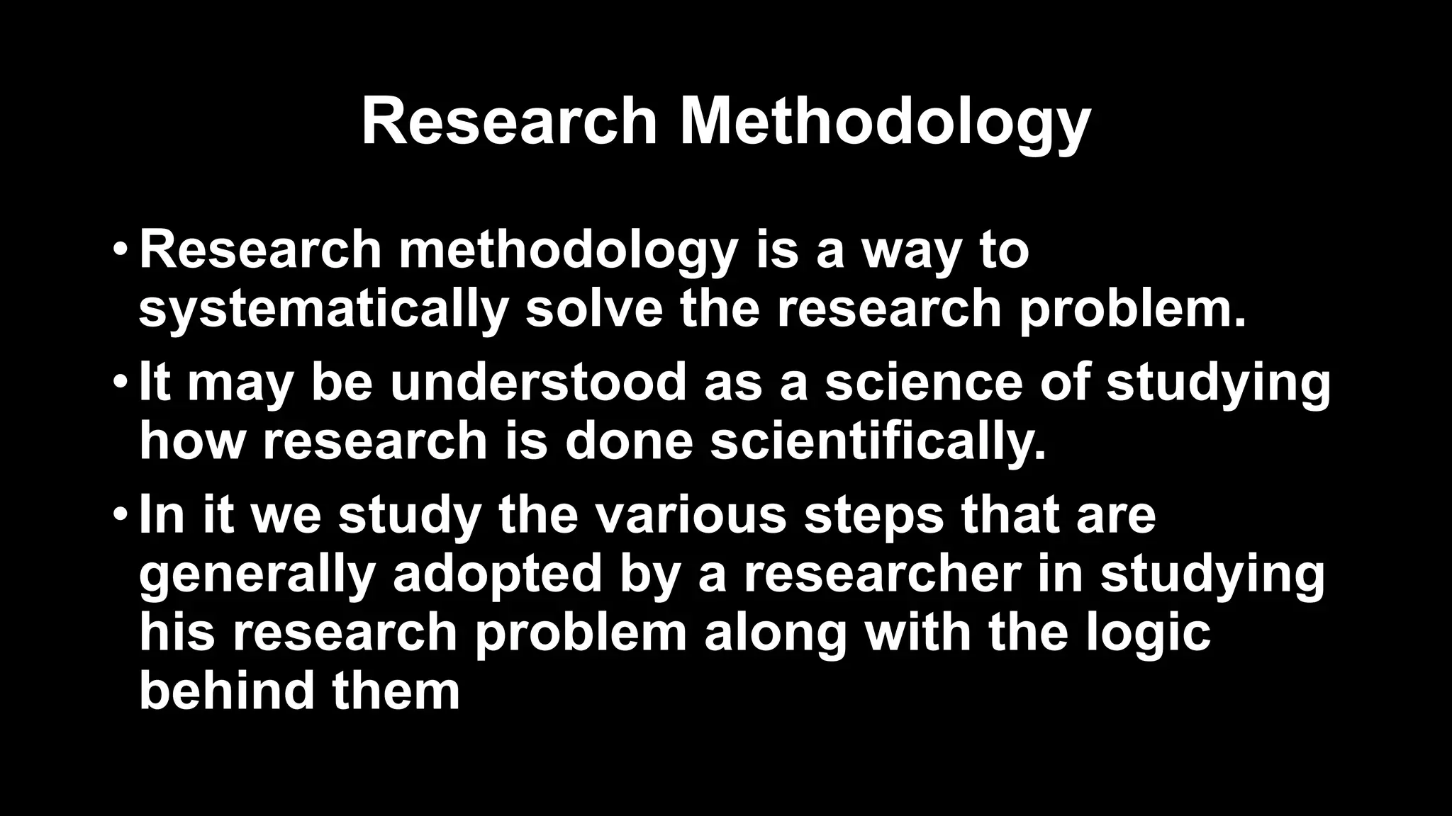 Research Methodology
• Research methodology is a way to
systematically solve the research problem.
• It may be understood as a science of studying
how research is done scientifically.
• In it we study the various steps that are
generally adopted by a researcher in studying
his research problem along with the logic
behind them
 
