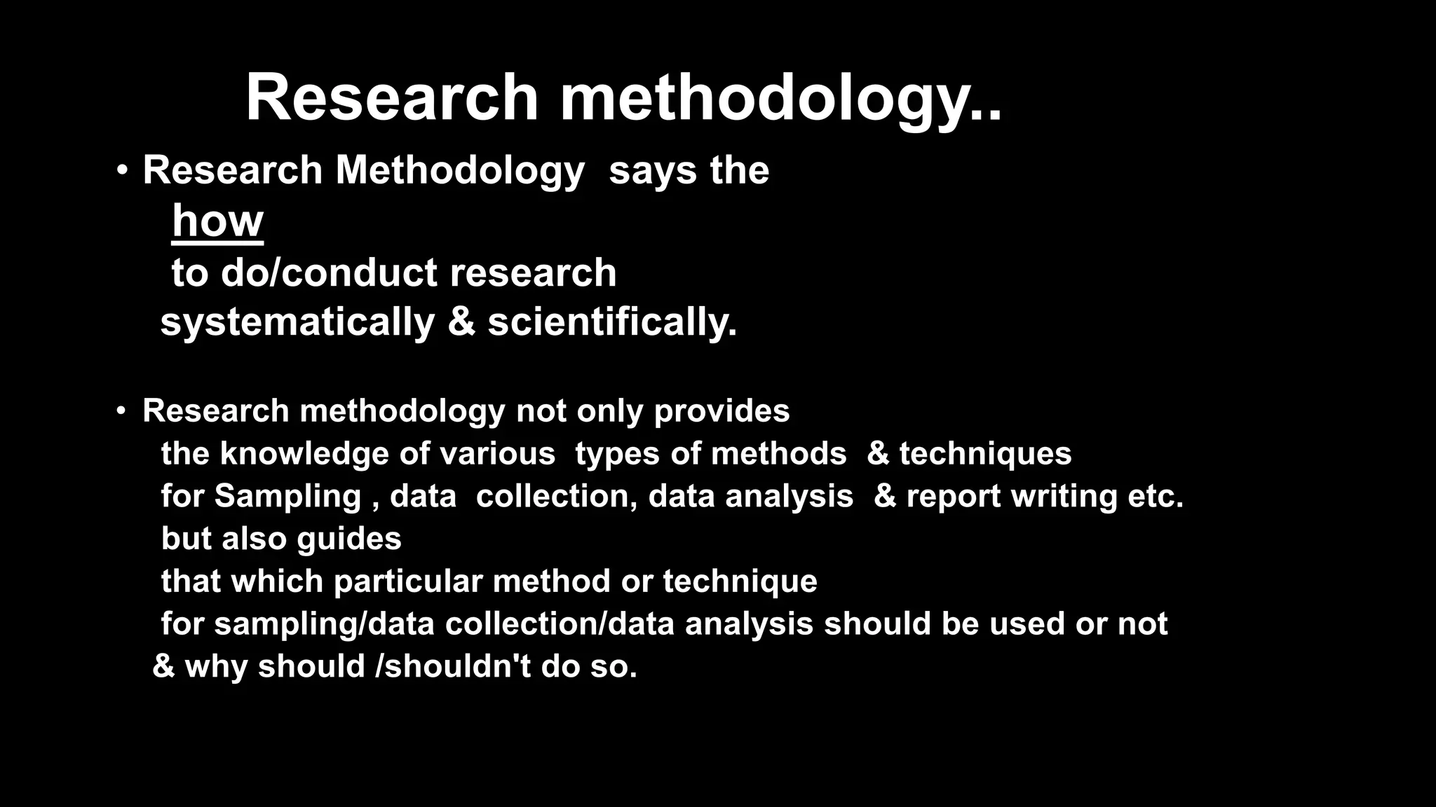 Research methodology..
• Research Methodology says the
how
to do/conduct research
systematically & scientifically.
• Research methodology not only provides
the knowledge of various types of methods & techniques
for Sampling , data collection, data analysis & report writing etc.
but also guides
that which particular method or technique
for sampling/data collection/data analysis should be used or not
& why should /shouldn't do so.
 