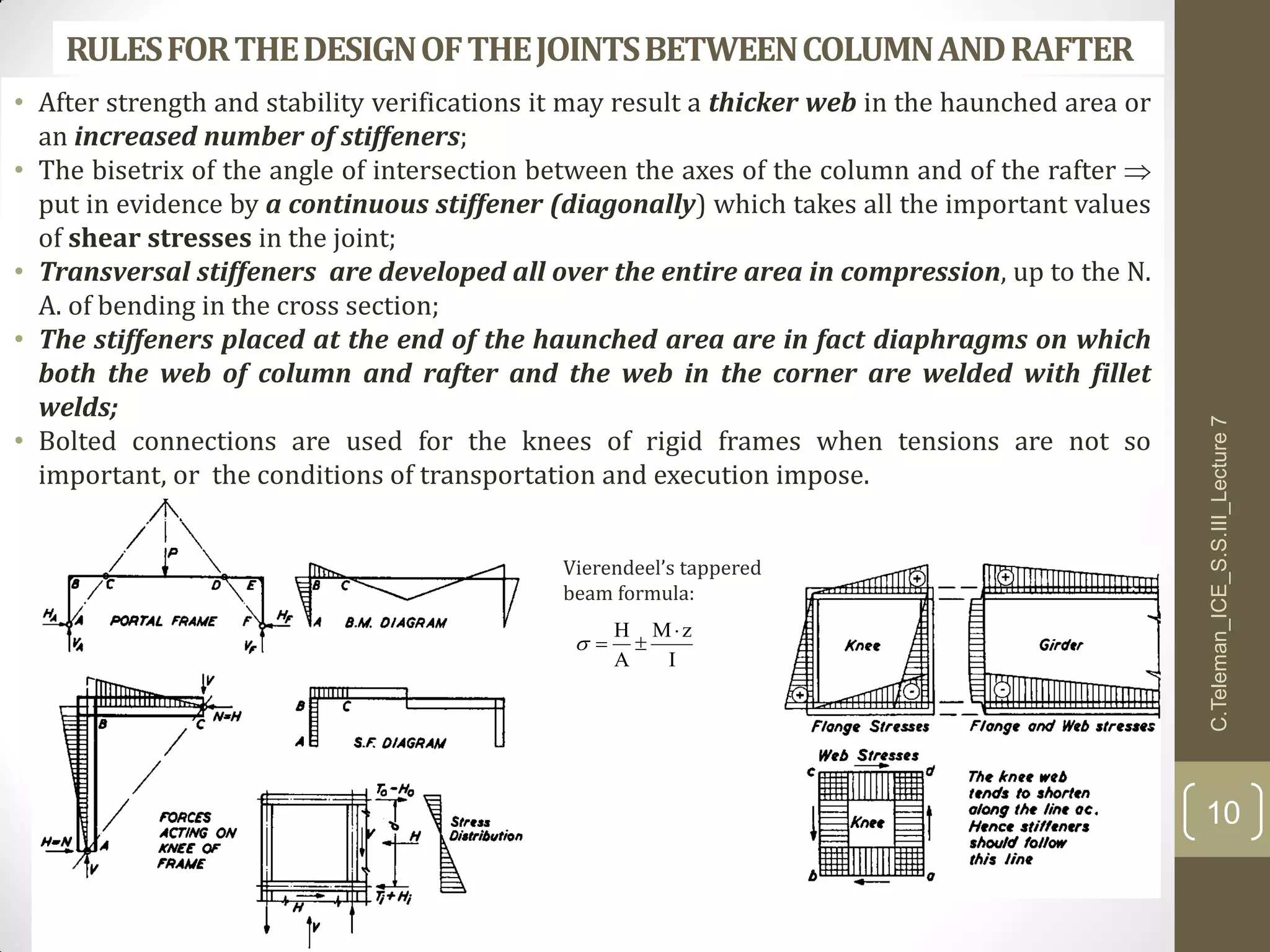 RULESFORTHEDESIGNOFTHEJOINTSBETWEENCOLUMNANDRAFTER
• After strength and stability verifications it may result a thicker web in the haunched area or
an increased number of stiffeners;
• The bisetrix of the angle of intersection between the axes of the column and of the rafter 
put in evidence by a continuous stiffener (diagonally) which takes all the important values
of shear stresses in the joint;
• Transversal stiffeners are developed all over the entire area in compression, up to the N.
A. of bending in the cross section;
• The stiffeners placed at the end of the haunched area are in fact diaphragms on which
both the web of column and rafter and the web in the corner are welded with fillet
welds;
• Bolted connections are used for the knees of rigid frames when tensions are not so
important, or the conditions of transportation and execution impose.
I
zM
A
H 

Vierendeel’s tappered
beam formula:
C.Teleman_ICE_S.S.III_Lecture7
10
 