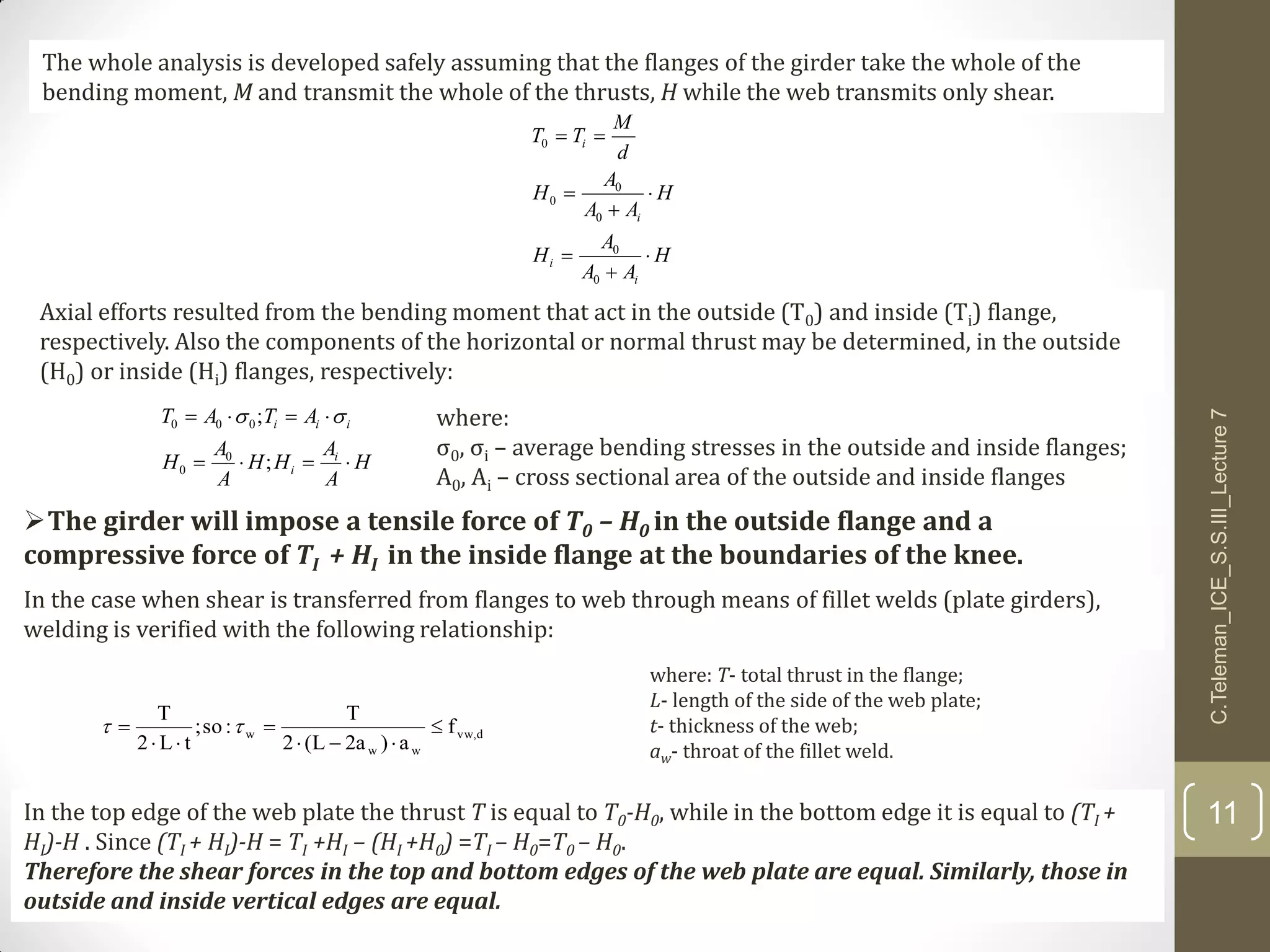H
A
A
HH
A
A
H
ATAT
i
i
iii


;
;
0
0
000 
Axial efforts resulted from the bending moment that act in the outside (T0) and inside (Ti) flange,
respectively. Also the components of the horizontal or normal thrust may be determined, in the outside
(H0) or inside (Hi) flanges, respectively:
The whole analysis is developed safely assuming that the flanges of the girder take the whole of the
bending moment, M and transmit the whole of the thrusts, H while the web transmits only shear.
where:
σ0, σi – average bending stresses in the outside and inside flanges;
A0, Ai – cross sectional area of the outside and inside flanges
The girder will impose a tensile force of T0 – H0 in the outside flange and a
compressive force of TI + HI in the inside flange at the boundaries of the knee.
H
AA
A
H
H
AA
A
H
d
M
TT
i
i
i
i







0
0
0
0
0
0
In the case when shear is transferred from flanges to web through means of fillet welds (plate girders),
welding is verified with the following relationship:
In the top edge of the web plate the thrust T is equal to T0-H0, while in the bottom edge it is equal to (TI +
HI)-H . Since (TI + HI)-H = TI +HI – (HI +H0) =TI – H0=T0 – H0.
Therefore the shear forces in the top and bottom edges of the web plate are equal. Similarly, those in
outside and inside vertical edges are equal.
where: T- total thrust in the flange;
L- length of the side of the web plate;
t- thickness of the web;
aw- throat of the fillet weld.
d,vw
ww
w f
a)a2L(2
T
:so;
tL2
T




 
C.Teleman_ICE_S.S.III_Lecture7
11
 