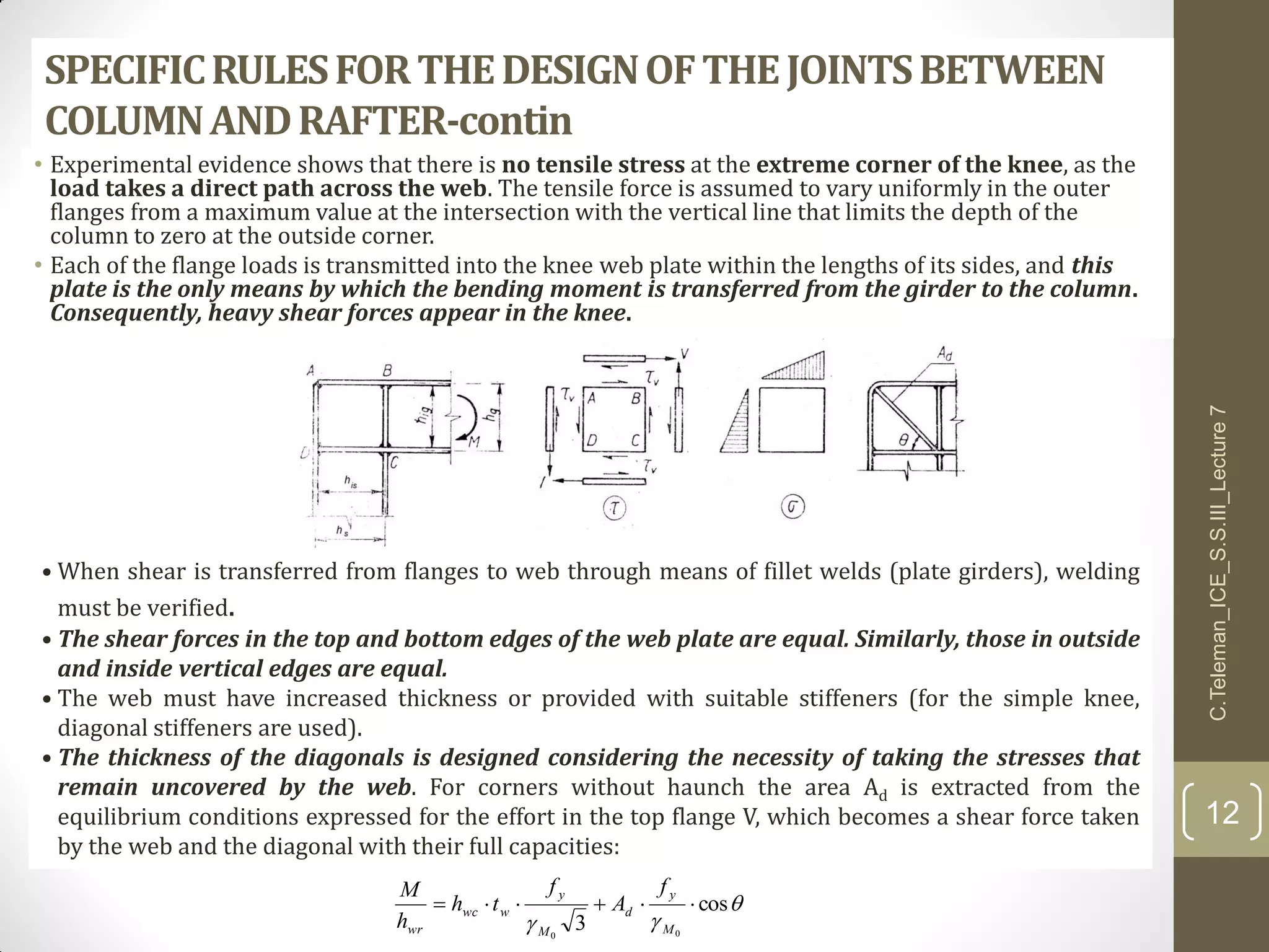 SPECIFICRULESFORTHEDESIGNOFTHEJOINTSBETWEEN
COLUMNANDRAFTER-contin
• Experimental evidence shows that there is no tensile stress at the extreme corner of the knee, as the
load takes a direct path across the web. The tensile force is assumed to vary uniformly in the outer
flanges from a maximum value at the intersection with the vertical line that limits the depth of the
column to zero at the outside corner.
• Each of the flange loads is transmitted into the knee web plate within the lengths of its sides, and this
plate is the only means by which the bending moment is transferred from the girder to the column.
Consequently, heavy shear forces appear in the knee.
• When shear is transferred from flanges to web through means of fillet welds (plate girders), welding
must be verified.
• The shear forces in the top and bottom edges of the web plate are equal. Similarly, those in outside
and inside vertical edges are equal.
• The web must have increased thickness or provided with suitable stiffeners (for the simple knee,
diagonal stiffeners are used).
• The thickness of the diagonals is designed considering the necessity of taking the stresses that
remain uncovered by the web. For corners without haunch the area Ad is extracted from the
equilibrium conditions expressed for the effort in the top flange V, which becomes a shear force taken
by the web and the diagonal with their full capacities:


cos
3 00

M
y
d
M
y
wwc
wr
f
A
f
th
h
M
C.Teleman_ICE_S.S.III_Lecture7
12
 