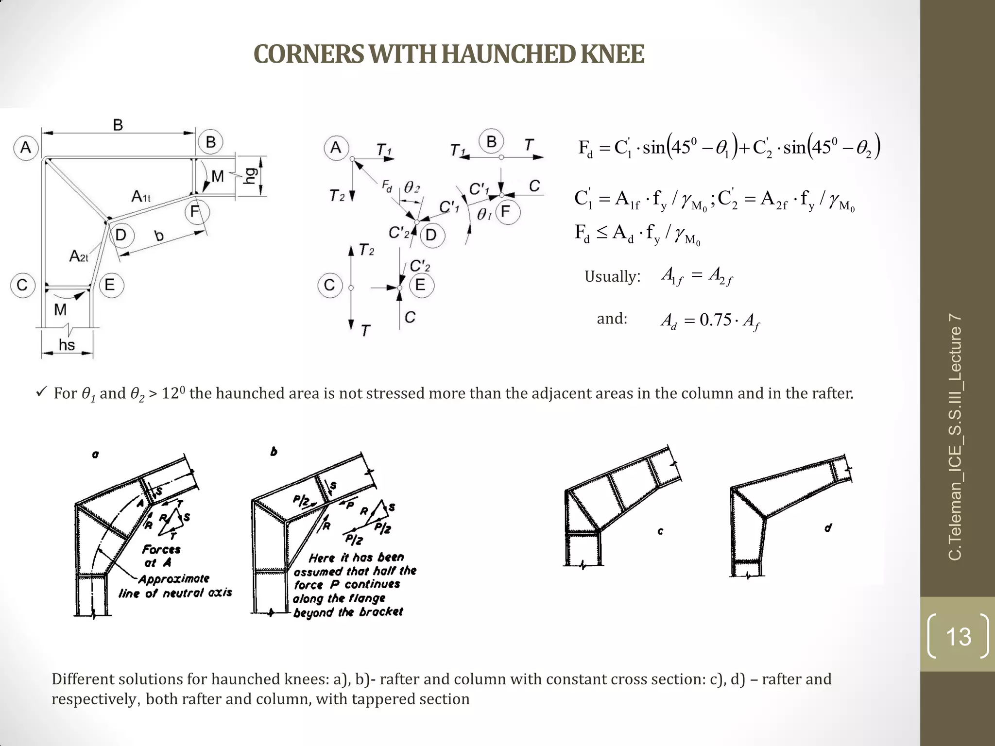CORNERSWITHHAUNCHEDKNEE
   2
0'
21
0'
1d 45sinC45sinCF  
0
00
Mydd
Myf2
'
2Myf1
'
1
/fAF
/fAC;/fAC




ff AA 21 
fd AA  75.0
Usually:
and:
 For θ1 and θ2 > 120 the haunched area is not stressed more than the adjacent areas in the column and in the rafter.
C.Teleman_ICE_S.S.III_Lecture7
13
Different solutions for haunched knees: a), b)- rafter and column with constant cross section: c), d) – rafter and
respectively, both rafter and column, with tappered section
 