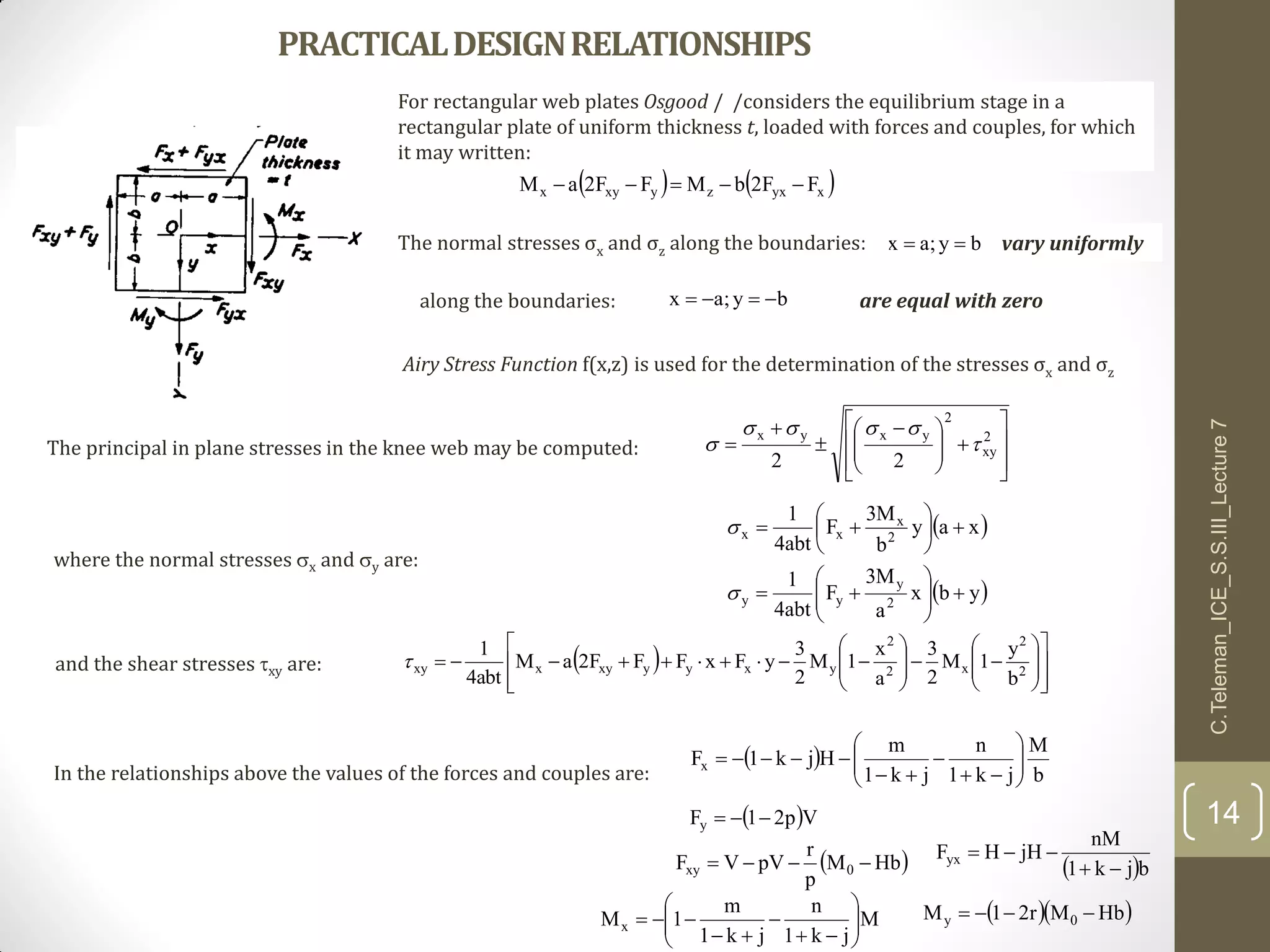 PRACTICALDESIGNRELATIONSHIPS
For rectangular web plates Osgood / /considers the equilibrium stage in a
rectangular plate of uniform thickness t, loaded with forces and couples, for which
it may written:
   xyxzyxyx FF2bMFF2aM 
by;ax 
by;ax 
The normal stresses σx and σz along the boundaries: vary uniformly
along the boundaries: are equal with zero
Airy Stress Function f(x,z) is used for the determination of the stresses σx and σz













 


 2
xy
2
yxyx
22


The principal in plane stresses in the knee web may be computed:
C.Teleman_ICE_S.S.III_Lecture7
14
 
 ybx
a
M3
F
abt4
1
xay
b
M3
F
abt4
1
2
y
yy
2
x
xx
















where the normal stresses x and y are:
and the shear stresses xy are:  
























 2
2
x2
2
yxyyxyxxy
b
y
1M
2
3
a
x
1M
2
3
yFxFFF2aM
abt4
1

In the relationships above the values of the forces and couples are:
 
b
M
jk1
n
jk1
m
Hjk1Fx 









 Vp21Fy 
 HbM
p
r
pVVF 0xy   bjk1
nM
jHHFyx


M
jk1
n
jk1
m
1Mx 








   HbMr21M 0y 
 