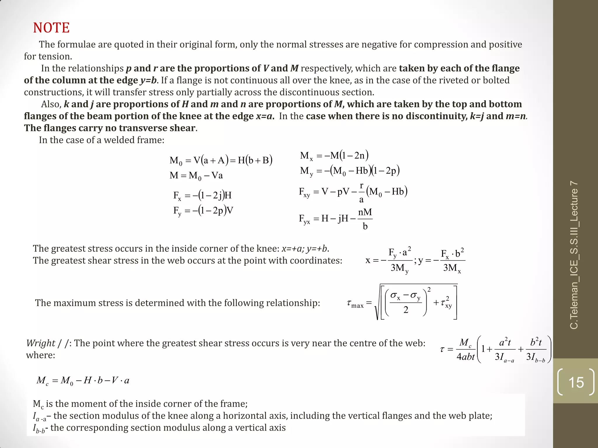 15
C.Teleman_ICE_S.S.III_Lecture7
The formulae are quoted in their original form, only the normal stresses are negative for compression and positive
for tension.
In the relationships p and r are the proportions of V and M respectively, which are taken by each of the flange
of the column at the edge y=b. If a flange is not continuous all over the knee, as in the case of the riveted or bolted
constructions, it will transfer stress only partially across the discontinuous section.
Also, k and j are proportions of H and m and n are proportions of M, which are taken by the top and bottom
flanges of the beam portion of the knee at the edge x=a. In the case when there is no discontinuity, k=j and m=n.
The flanges carry no transverse shear.
In the case of a welded frame:
   
VaMM
BbHAaVM
0
0

  
  p21HbMM
n21MM
0y
x


 
 Vp21F
Hj21F
y
x

  
b
nM
jHHF
HbM
a
r
pVVF
yx
0xy


The greatest stress occurs in the inside corner of the knee: x=+a; y=+b.
The greatest shear stress in the web occurs at the point with coordinates:
x
2
x
y
2
y
M3
bF
y;
M3
aF
x




The maximum stress is determined with the following relationship:













 
 2
xy
2
yx
max
2



Wright / /: The point where the greatest shear stress occurs is very near the centre of the web:
where: 






 bbaa
c
I
tb
I
ta
abt
M
33
1
4
22

aVbHMMc  0
Mc is the moment of the inside corner of the frame;
Ia -a– the section modulus of the knee along a horizontal axis, including the vertical flanges and the web plate;
Ib-b- the corresponding section modulus along a vertical axis
NOTE
 