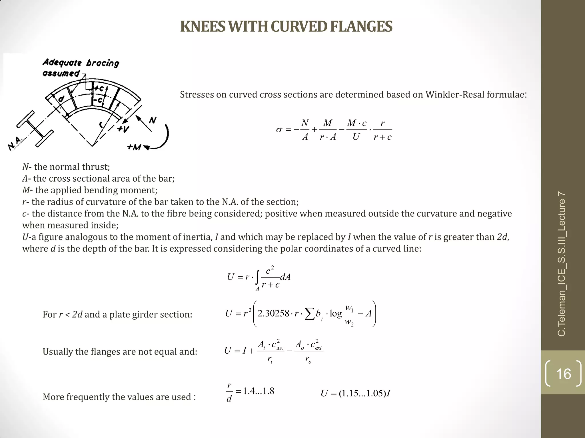 KNEESWITHCURVEDFLANGES
cr
r
U
cM
Ar
M
A
N






Stresses on curved cross sections are determined based on Winkler-Resal formulae:
N- the normal thrust;
A- the cross sectional area of the bar;
M- the applied bending moment;
r- the radius of curvature of the bar taken to the N.A. of the section;
c- the distance from the N.A. to the fibre being considered; positive when measured outside the curvature and negative
when measured inside;
U-a figure analogous to the moment of inertia, I and which may be replaced by I when the value of r is greater than 2d,
where d is the depth of the bar. It is expressed considering the polar coordinates of a curved line:
dA
cr
c
rU
A
 

2






  A
w
w
brrU i
2
12
log30258.2For r < 2d and a plate girder section:
o
exto
i
i
r
cA
r
cA
IU
22
int 



8.1...4.1
d
r
IU )05.1...15.1(
C.Teleman_ICE_S.S.III_Lecture7
16
Usually the flanges are not equal and:
More frequently the values are used :
 