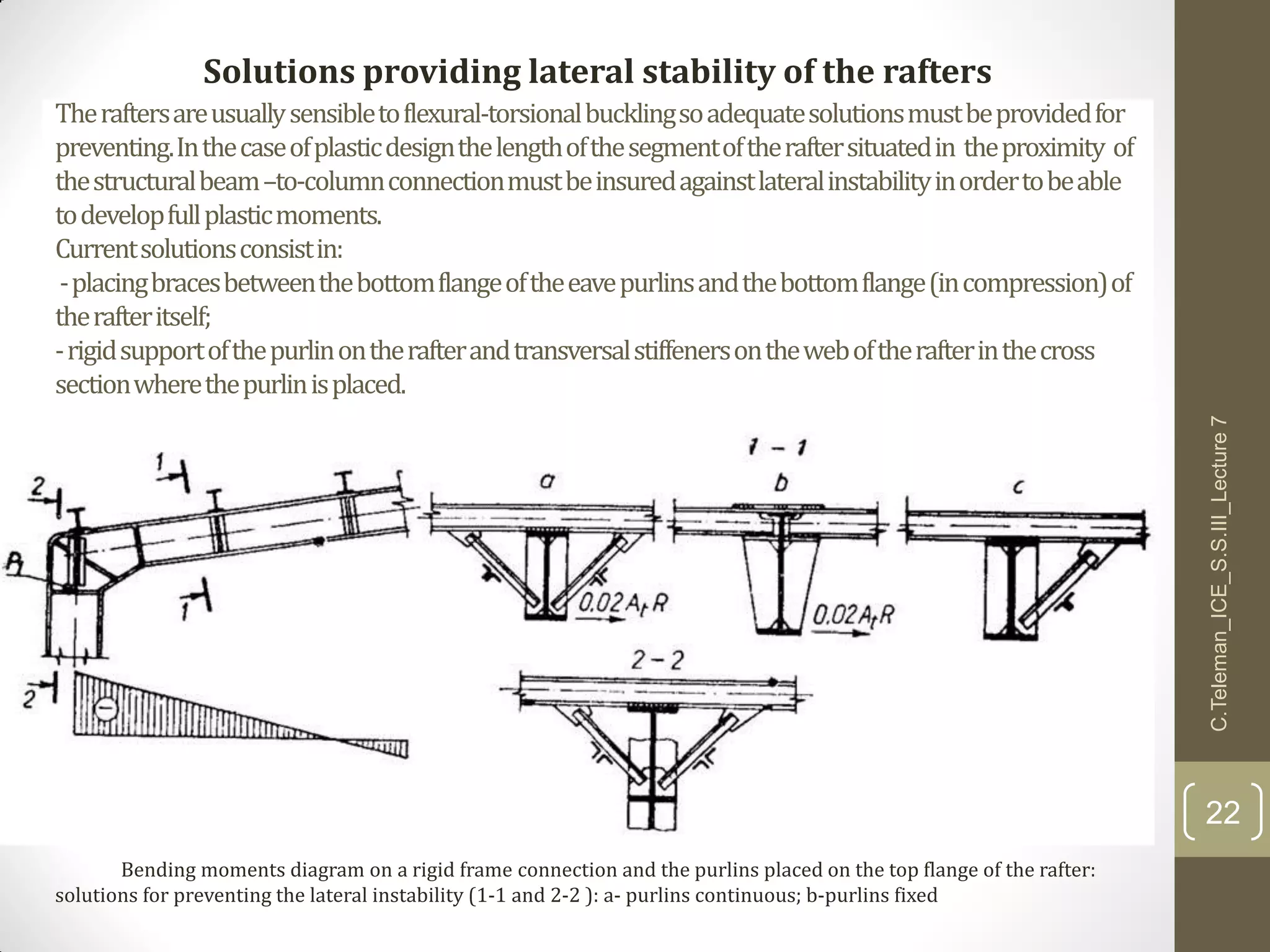 Theraftersareusuallysensibletoflexural-torsionalbucklingsoadequatesolutionsmustbeprovidedfor
preventing.Inthecaseofplasticdesignthelengthofthesegmentoftheraftersituatedin theproximity of
thestructuralbeam–to-columnconnectionmustbeinsuredagainstlateralinstabilityinordertobeable
todevelopfullplasticmoments.
Currentsolutionsconsistin:
-placingbracesbetweenthebottomflangeoftheeavepurlinsandthebottomflange(incompression)of
therafteritself;
-rigidsupportofthepurlinontherafterandtransversalstiffenersontheweboftherafterinthecross
sectionwherethepurlinisplaced.
C.Teleman_ICE_S.S.III_Lecture7
22
Solutions providing lateral stability of the rafters
Bending moments diagram on a rigid frame connection and the purlins placed on the top flange of the rafter:
solutions for preventing the lateral instability (1-1 and 2-2 ): a- purlins continuous; b-purlins fixed
 