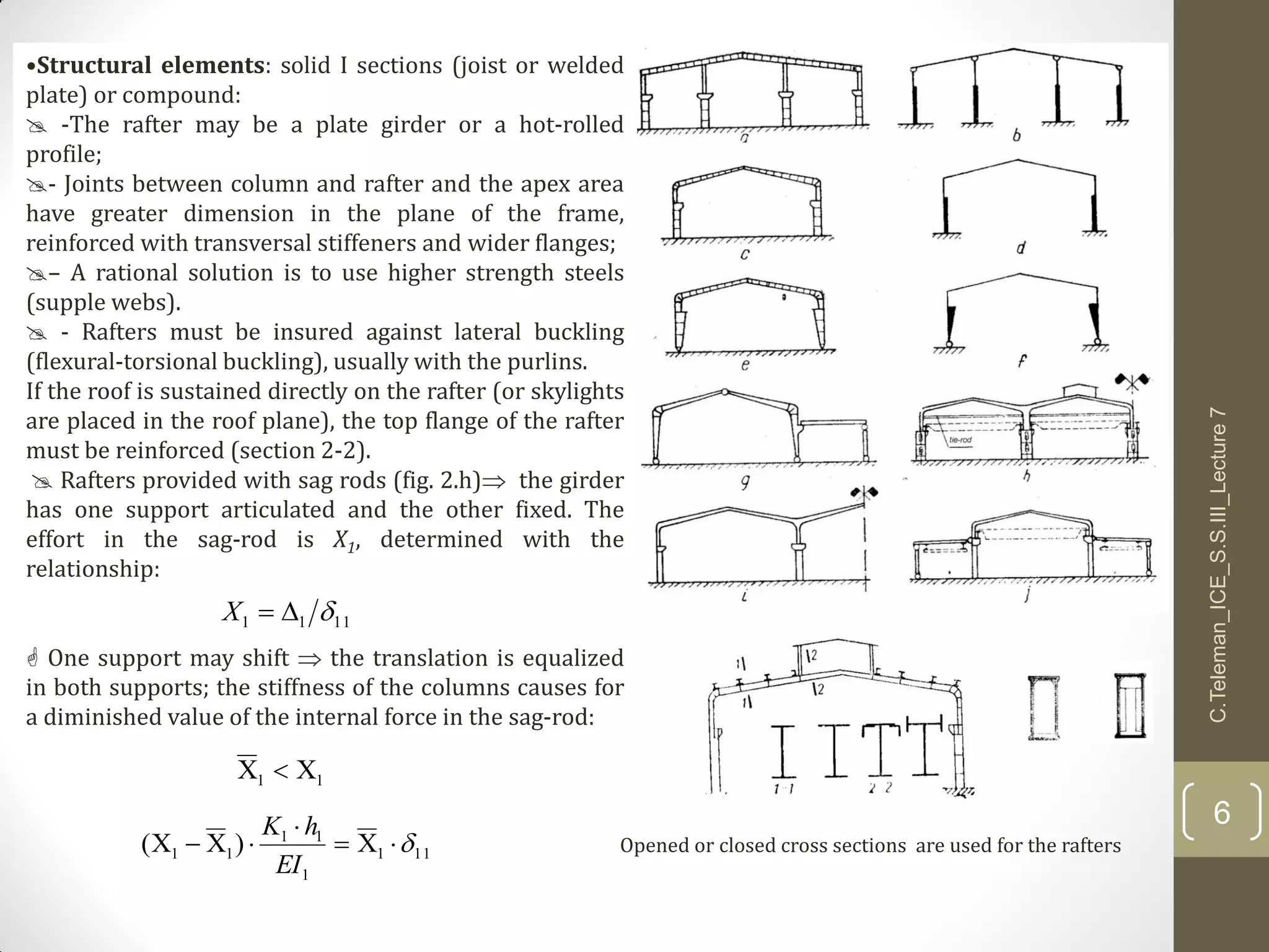•Structural elements: solid I sections (joist or welded
plate) or compound:
 -The rafter may be a plate girder or a hot-rolled
profile;
- Joints between column and rafter and the apex area
have greater dimension in the plane of the frame,
reinforced with transversal stiffeners and wider flanges;
– A rational solution is to use higher strength steels
(supple webs).
 - Rafters must be insured against lateral buckling
(flexural-torsional buckling), usually with the purlins.
If the roof is sustained directly on the rafter (or skylights
are placed in the roof plane), the top flange of the rafter
must be reinforced (section 2-2).
 Rafters provided with sag rods (fig. 2.h) the girder
has one support articulated and the other fixed. The
effort in the sag-rod is X1, determined with the
relationship:
 One support may shift  the translation is equalized
in both supports; the stiffness of the columns causes for
a diminished value of the internal force in the sag-rod:
1111 X
11 
111
1
11
11 )( 


EI
hK
Opened or closed cross sections are used for the rafters
C.Teleman_ICE_S.S.III_Lecture7
6
 