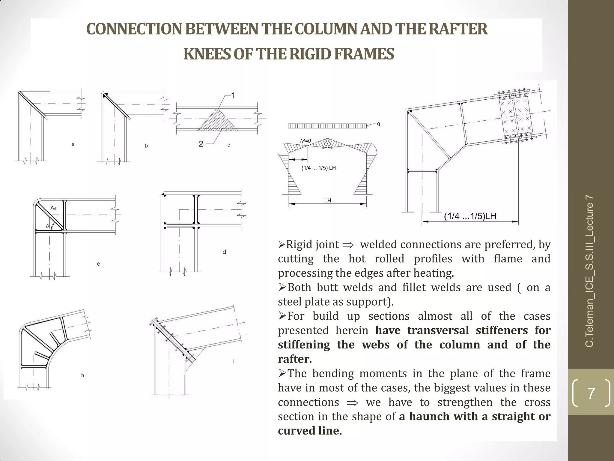 CONNECTIONBETWEENTHECOLUMNANDTHERAFTER
KNEESOFTHERIGIDFRAMES
Rigid joint  welded connections are preferred, by
cutting the hot rolled profiles with flame and
processing the edges after heating.
Both butt welds and fillet welds are used ( on a
steel plate as support).
For build up sections almost all of the cases
presented herein have transversal stiffeners for
stiffening the webs of the column and of the
rafter.
The bending moments in the plane of the frame
have in most of the cases, the biggest values in these
connections  we have to strengthen the cross
section in the shape of a haunch with a straight or
curved line.
C.Teleman_ICE_S.S.III_Lecture7
7
 