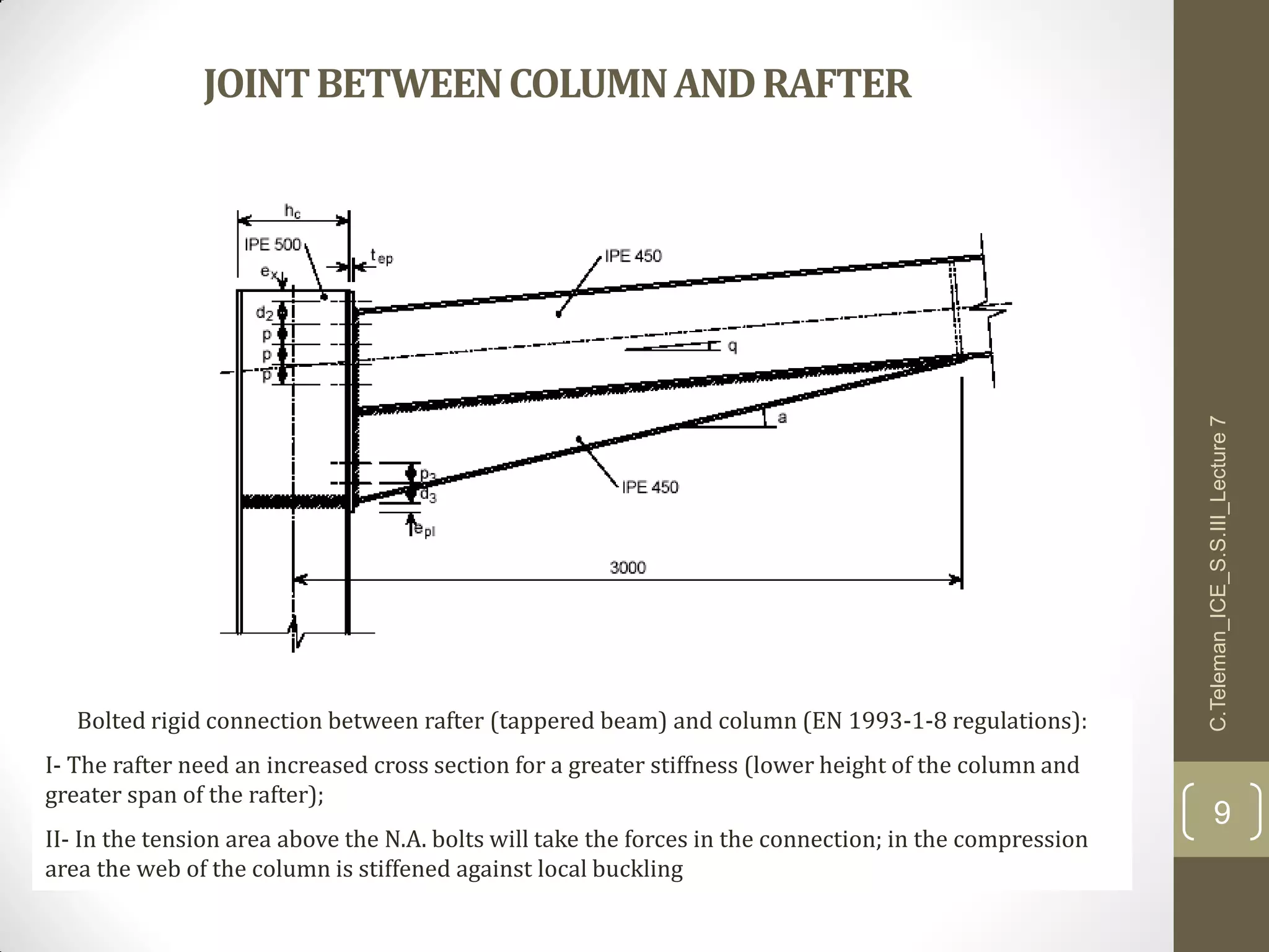 JOINTBETWEENCOLUMNANDRAFTER
Bolted rigid connection between rafter (tappered beam) and column (EN 1993-1-8 regulations):
I- The rafter need an increased cross section for a greater stiffness (lower height of the column and
greater span of the rafter);
II- In the tension area above the N.A. bolts will take the forces in the connection; in the compression
area the web of the column is stiffened against local buckling
C.Teleman_ICE_S.S.III_Lecture7
9
 