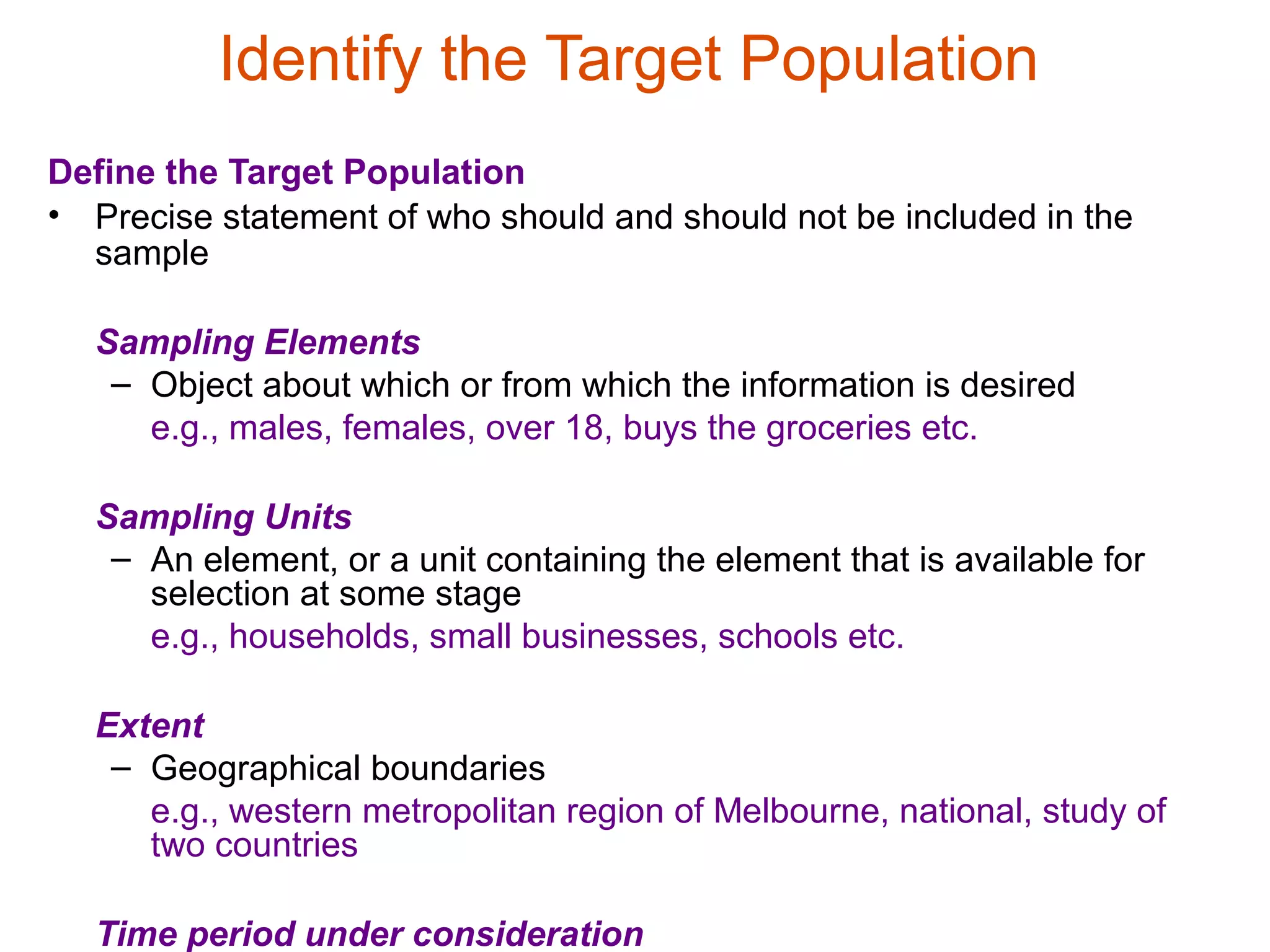 Identify the Target Population
Define the Target Population
• Precise statement of who should and should not be included in the
  sample

  Sampling Elements
   – Object about which or from which the information is desired
     e.g., males, females, over 18, buys the groceries etc.

  Sampling Units
   – An element, or a unit containing the element that is available for
     selection at some stage
     e.g., households, small businesses, schools etc.

  Extent
   – Geographical boundaries
     e.g., western metropolitan region of Melbourne, national, study of
     two countries

  Time period under consideration
 