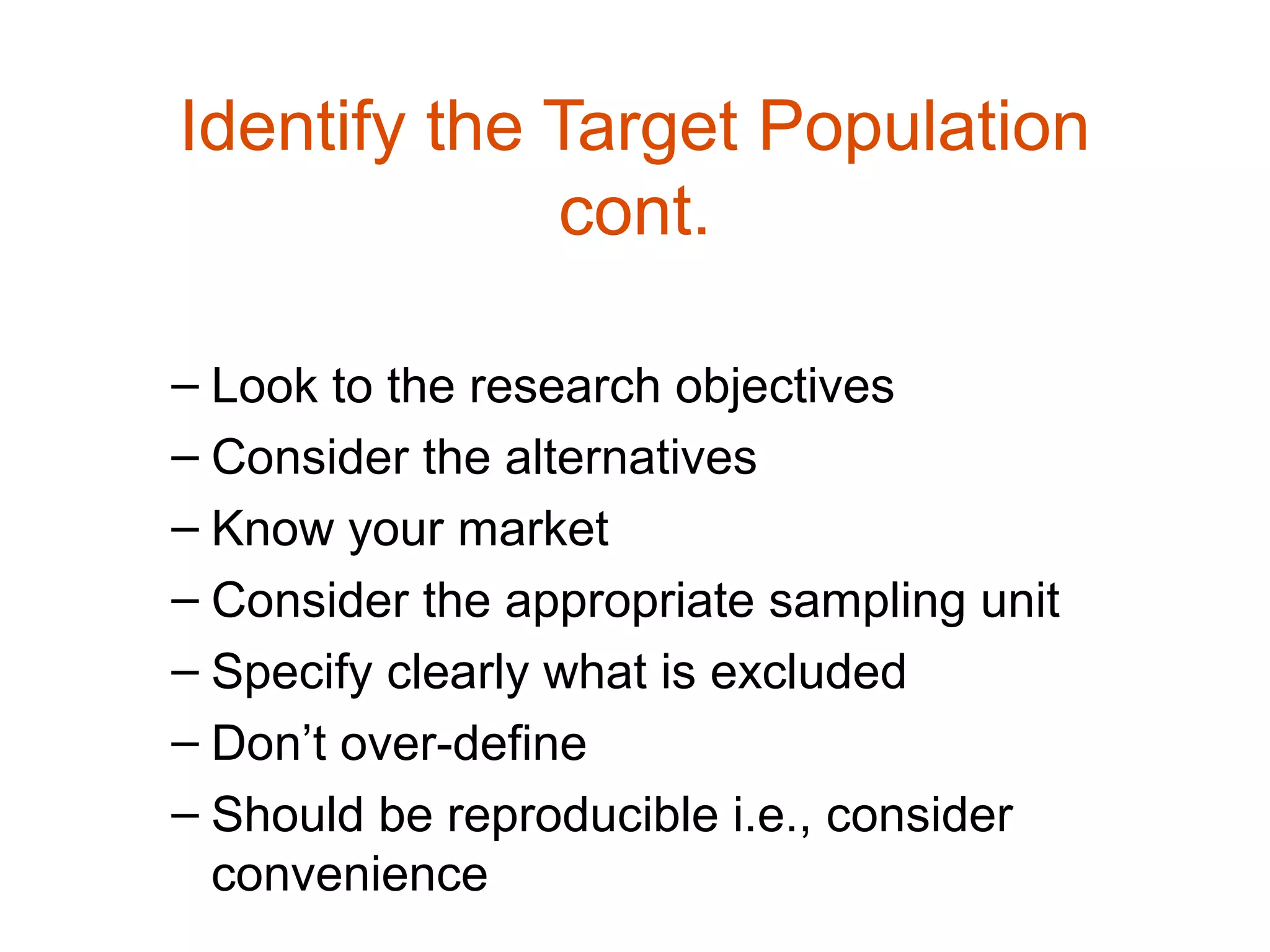 Identify the Target Population
             cont.

– Look to the research objectives
– Consider the alternatives
– Know your market
– Consider the appropriate sampling unit
– Specify clearly what is excluded
– Don’t over-define
– Should be reproducible i.e., consider
  convenience
 