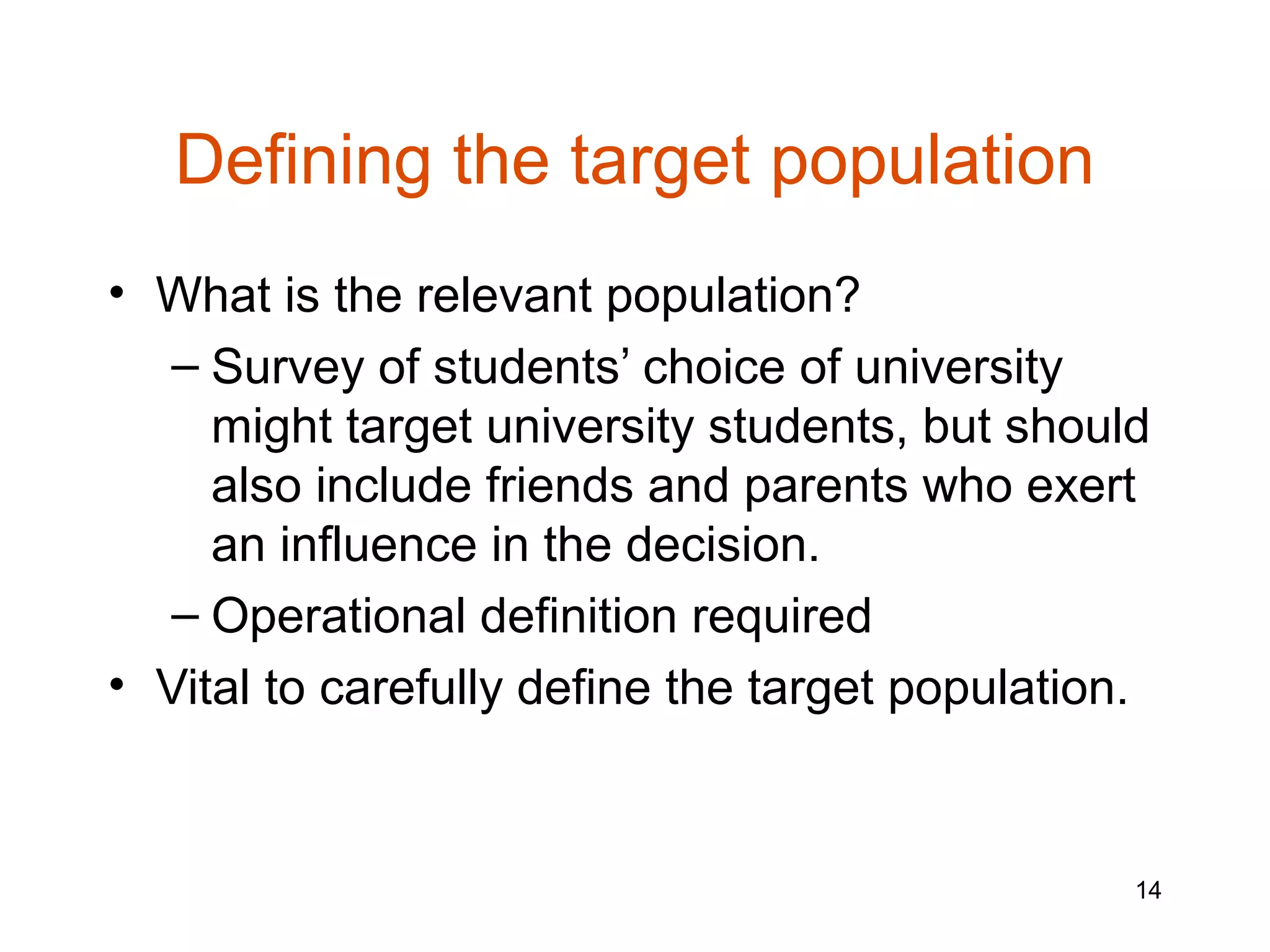 Defining the target population
• What is the relevant population?
  – Survey of students’ choice of university
     might target university students, but should
     also include friends and parents who exert
     an influence in the decision.
  – Operational definition required
• Vital to carefully define the target population.



                                                 14
 