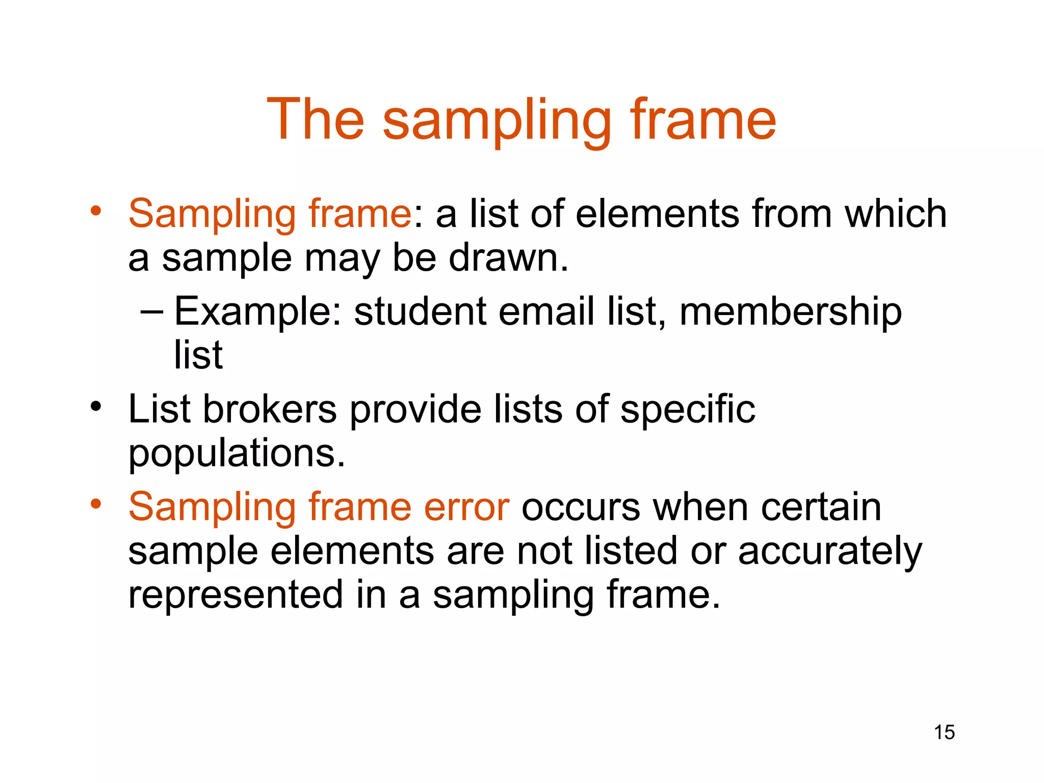 The sampling frame
• Sampling frame: a list of elements from which
  a sample may be drawn.
   – Example: student email list, membership
     list
• List brokers provide lists of specific
  populations.
• Sampling frame error occurs when certain
  sample elements are not listed or accurately
  represented in a sampling frame.


                                              15
 