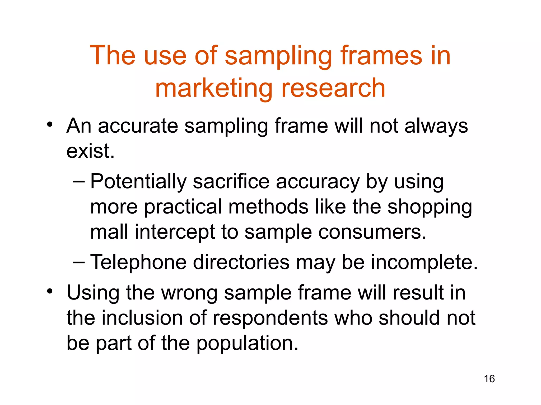 The use of sampling frames in
         marketing research
• An accurate sampling frame will not always
  exist.
   – Potentially sacrifice accuracy by using
     more practical methods like the shopping
     mall intercept to sample consumers.
   – Telephone directories may be incomplete.
• Using the wrong sample frame will result in
  the inclusion of respondents who should not
  be part of the population.
                                                16
 