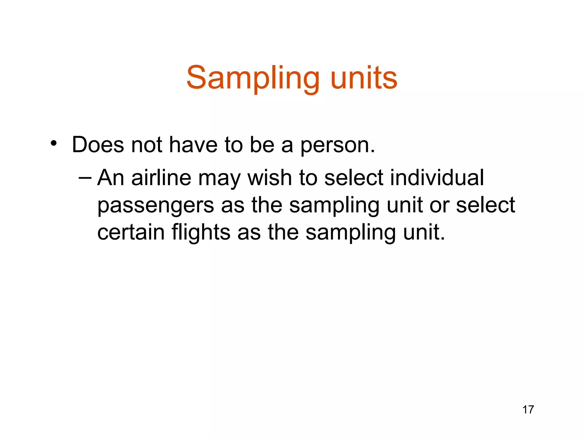 Sampling units
• Does not have to be a person.
  – An airline may wish to select individual
    passengers as the sampling unit or select
    certain flights as the sampling unit.




                                                17
 